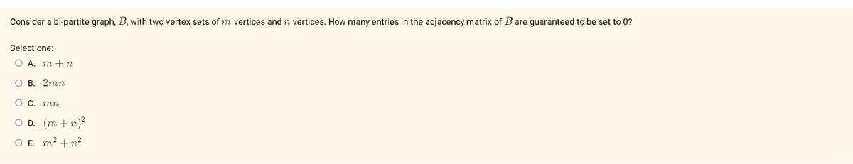 Consider a bi-partite graph, B, with two vertex sets of m vertices and n vertices. How many entries in the adjacency matrix of B are guaranteed to be set to 0?
Select one:
O A. m + n
O B. 2mn
O C. mn
OD. (m + n)²
2
O E m² + m²