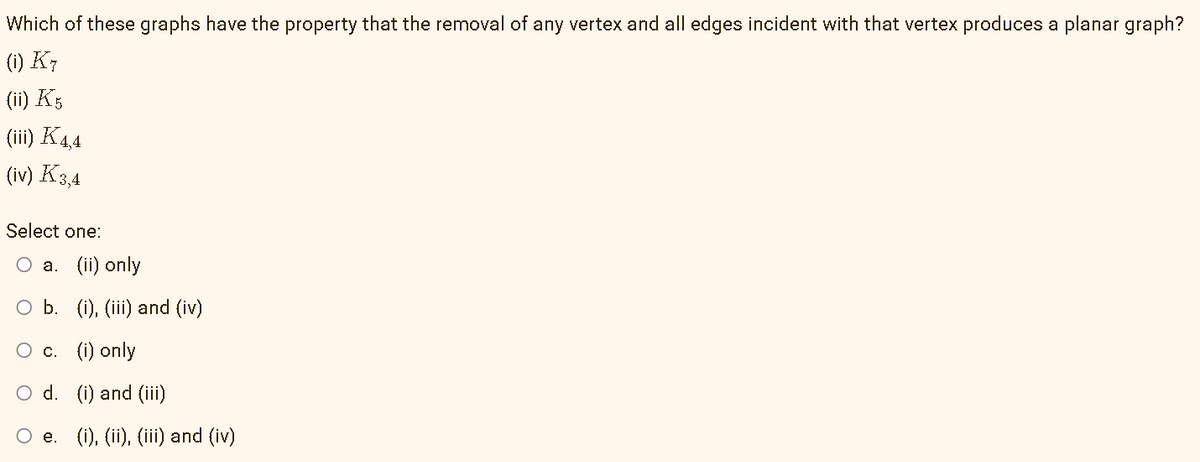 Which of these graphs have the property that the removal of any vertex and all edges incident with that vertex produces a planar graph?
(i) K7
(ii) K5
(iii) K44
(iv) K3,4
Select one:
Оа. (iї) only
O b. (i), (iii) and (iv)
О с. () only
O d. (i) and (iii)
O e. (i), (ii), (iii) and (iv)
