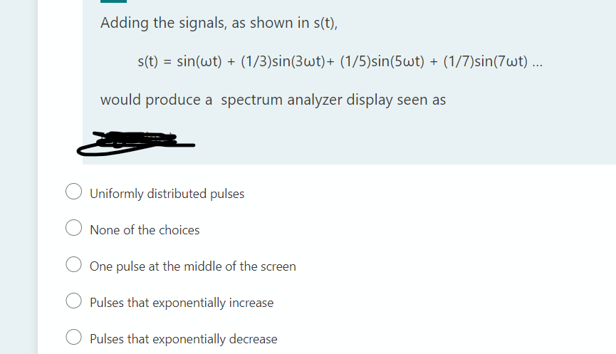 Adding the signals, as shown in s(t),
s(t) = sin(wt) + (1/3)sin(3wt)+ (1/5)sin(5wt) + (1/7)sin(7wt) ...
would produce a spectrum analyzer display seen as
Uniformly distributed pulses
None of the choices
One pulse at the middle of the screen
Pulses that exponentially increase
Pulses that exponentially decrease
