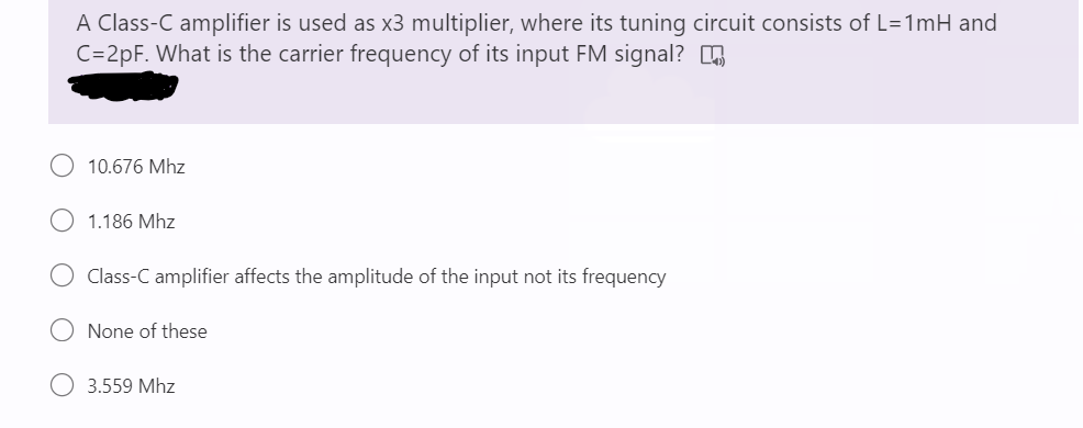 A Class-C amplifier is used as x3 multiplier, where its tuning circuit consists of L=1mH and
C=2pF. What is the carrier frequency of its input FM signal? O
10.676 Mhz
1.186 Mhz
Class-C amplifier affects the amplitude of the input not its frequency
None of these
3.559 Mhz
