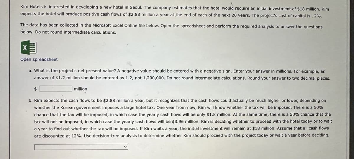 Kim Hotels is interested in developing a new hotel in Seoul. The company estimates that the hotel would require an initial investment of $18 million. Kim
expects the hotel will produce positive cash flows of $2.88 million a year at the end of each of the next 20 years. The project's cost of capital is 12%.
The data has been collected in the Microsoft Excel Online file below. Open the spreadsheet and perform the required analysis to answer the questions
below. Do not round intermediate calculations.
☑
Open spreadsheet
a. What is the project's net present value? A negative value should be entered with a negative sign. Enter your answer in millions. For example, an
answer of $1.2 million should be entered as 1.2, not 1,200,000. Do not round intermediate calculations. Round your answer to two decimal places.
million
b. Kim expects the cash flows to be $2.88 million a year, but it recognizes that the cash flows could actually be much higher or lower, depending on
whether the Korean government imposes a large hotel tax. One year from now, Kim will know whether the tax will be imposed. There is a 50%
chance that the tax will be imposed, in which case the yearly cash flows will be only $1.8 million. At the same time, there is a 50% chance that the
tax will not be imposed, in which case the yearly cash flows will be $3.96 million. Kim is deciding whether to proceed with the hotel today or to wait
a year to find out whether the tax will be imposed. If Kim waits a year, the initial investment will remain at $18 million. Assume that all cash flows
are discounted at 12%. Use decision-tree analysis to determine whether Kim should proceed with the project today or wait a year before deciding.