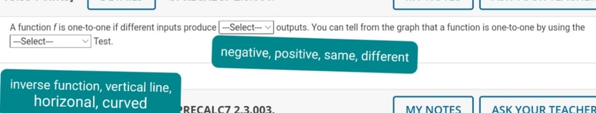 A function f is one-to-one if different inputs produce --Select-- v outputs. You can tell from the graph that a function is one-to-one by using the
|---Select--
Test.
negative, positive, same, different
inverse function, vertical line,
horizonal, curved
RECALC7 2.3.003.
MY NOTES
ASK YOUR TEACHER
