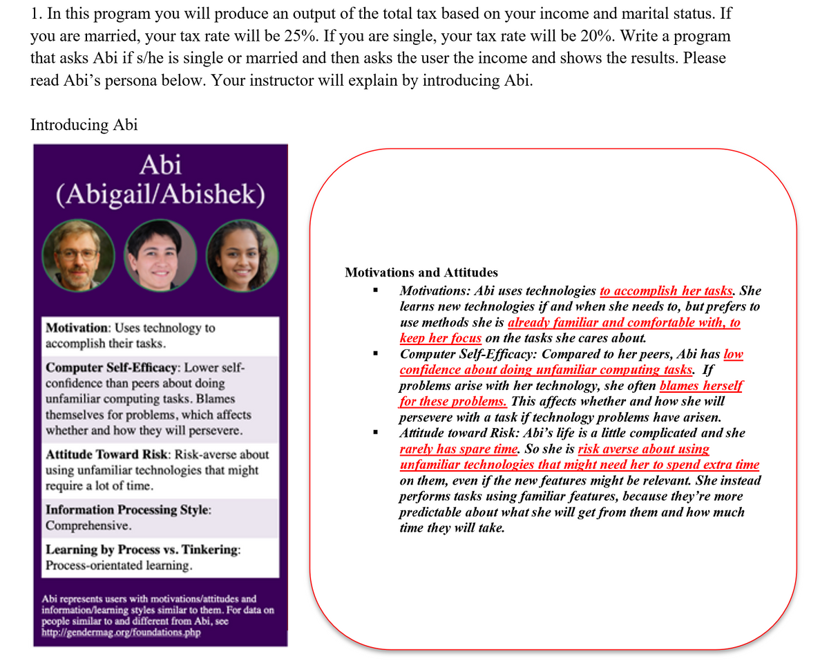 1. In this program you will produce an output of the total tax based on your income and marital status. If
you are married, your tax rate will be 25%. If you are single, your tax rate will be 20%. Write a program
that asks Abi if s/he is single or married and then asks the user the income and shows the results. Please
read Abi's persona below. Your instructor will explain by introducing Abi.
Introducing Abi
Abi
(Abigail/Abishek)
Motivation: Uses technology to
accomplish their tasks.
Computer Self-Efficacy: Lower self-
confidence than peers about doing
unfamiliar computing tasks. Blames
themselves for problems, which affects
whether and how they will persevere.
Attitude toward Risk: Risk-averse about
using unfamiliar technologies that might
require a lot of time.
Information Processing Style:
Comprehensive.
Learning by Process vs. Tinkering:
Process-orientated learning.
Abi represents users with motivations/attitudes and
information/learning styles similar to them. For data on
people similar to and different from Abi, see
http://gendermag.org/foundations.php
Motivations and Attitudes
■
■
Motivations: Abi uses technologies to accomplish her tasks. She
learns new technologies if and when she needs to, but prefers to
use methods she is already familiar and comfortable with, to
keep her focus on the tasks she cares about.
Computer Self-Efficacy: Compared to her peers, Abi has low
confidence about doing unfamiliar computing tasks. If
problems arise with her technology, she often blames herself
for these problems. This affects whether and how will
persevere with a task if technology problems have arisen.
Attitude toward Risk: Abi's life is a little complicated and she
rarely has spare time. So she is risk averse about using
unfamiliar technologies that might need her to spend extra time
on them, even if the new features might be relevant. She instead
performs tasks using familiar features, because they're more
predictable about what she will get from them and how much
time they will take.