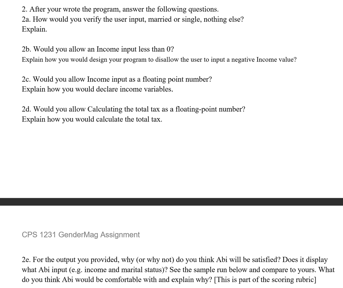 2. After your wrote the program, answer the following questions.
2a. How would you verify the user input, married or single, nothing else?
Explain.
2b. Would you allow an Income input less than 0?
Explain how you would design your program to disallow the user to input a negative Income value?
2c. Would you allow Income input as a floating point number?
Explain how you would declare income variables.
2d. Would you allow Calculating the total tax as a floating-point number?
Explain how you would calculate the total tax.
CPS 1231 GenderMag Assignment
2e. For the output you provided, why (or why not) do you think Abi will be satisfied? Does it display
what Abi input (e.g. income and marital status)? See the sample run below and compare to yours. What
do you think Abi would be comfortable with and explain why? [This is part of the scoring rubric]