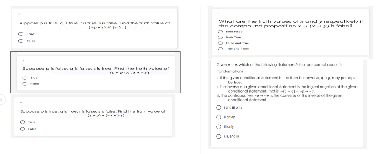 What are the truth values of x and y respectively if
the compound proposition x → (x → y) is false?
Suppose p is true, q is true, r is true, s is false. Find the truth value of
(~p V s) V (s ^ r)
Both False
True
Both True
False
False and True
True and False
Given p → q, which of the following statement/s is or are correct about its
Suppose p is false, q is false, s is true. Find the truth value of
transformation?
(s V p) ^ (q ^ ~s)
i. If the given conditional statement is true then its converse, q → p, may perhaps
True
be true.
False
ii. The inverse of a given conditional statement is the logical negation of the given
conditional statement; that is, ~(p → q) = ~p → ~q.
iii. The contrapositive, ~q → ~p, is the converse of the inverse of the given
conditional statement.
i and ii only
Suppose p is true, q is true, r is false, s is false. Find the truth value of
(s V p) ^ (~r V ~s)
ii onloy
True
O ii only
False
O i, ii, and iii
