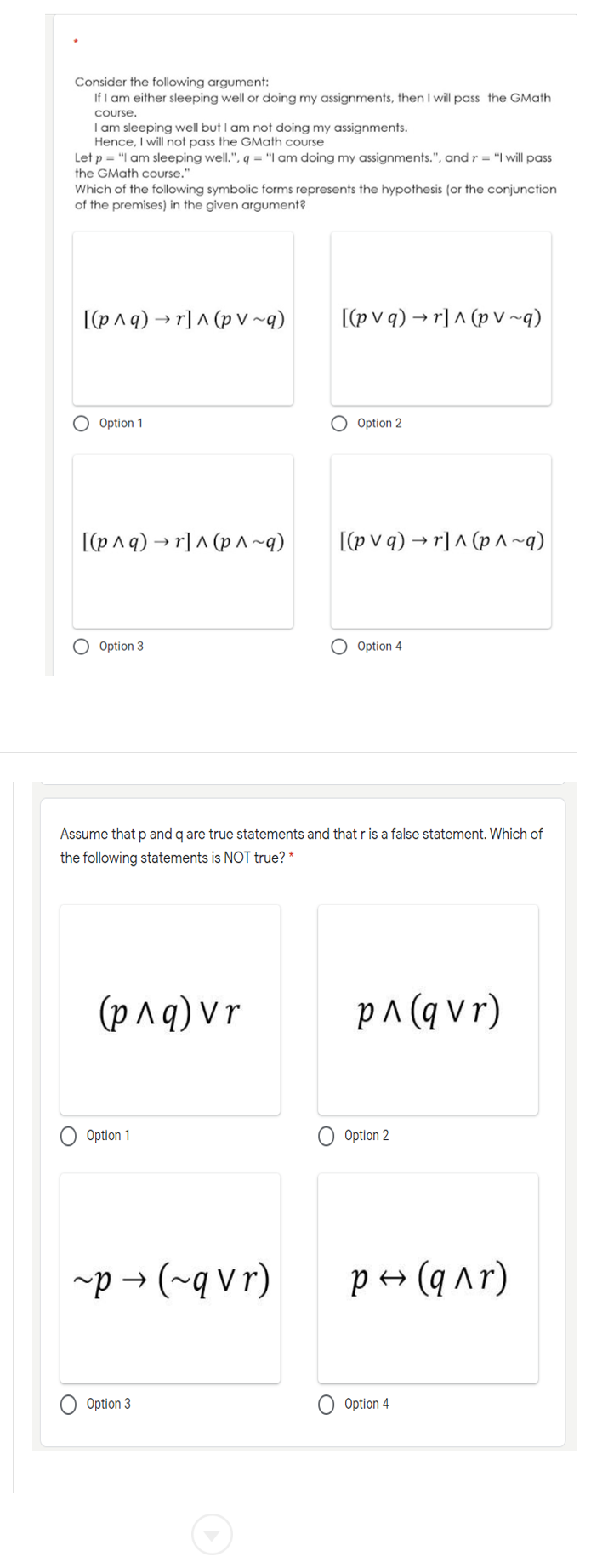 Consider the following argument:
If I am either sleeping well or doing my assignments, then I will pass the GMath
course,
I am sleeping well but I am not doing my assignments.
Hence, I will not pass the GMath course
Let p = "I am sleeping well.", q = "I am doing my assignments.", and r = "I will pass
the GMath course."
Which of the following symbolic forms represents the hypothesis (or the conjunction
of the premises) in the given argument?
I(p^q) → r] ^ (p V ~q)
[(p v q) → r] ^ (p v~q)
O Option 1
O Option 2
[(p^q) → r]^ (p ^~q)
[(p v q) → r] ^ (p A~q)
O Option 3
O Option 4
Assume that p and g are true statements and that r is a false statement. Which of
the following statements is NOT true? *
(p^q) Vr
(1A b) v d
Option 1
Option 2
~p → (~q vr)
P+ (q ^r)
Option 3
Option 4
