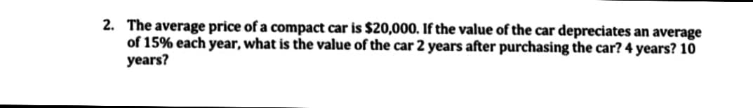 2. The average price of a compact car is $20,000. If the value of the car depreciates an average
of 15% each year, what is the value of the car 2 years after purchasing the car? 4 years? 10
years?
