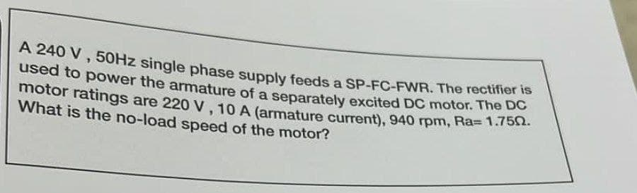 A 240 V, 50Hz single phase supply feeds a SP-FC-FWR. The rectifier is
used to power the armature of a separately excited DC motor. The DC
motor ratings are 220 V, 10 A (armature current), 940 rpm, Ra= 1.750.
What is the no-load speed of the motor?