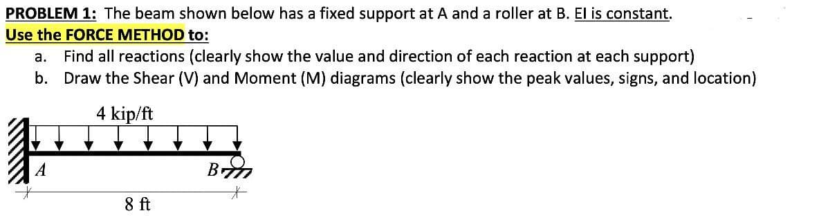 PROBLEM 1: The beam shown below has a fixed support at A and a roller at B. El is constant.
Use the FORCE METHOD to:
ALLI
a. Find all reactions (clearly show the value and direction of each reaction at each support)
b. Draw the Shear (V) and Moment (M) diagrams (clearly show the peak values, signs, and location)
4 kip/ft
A
8 ft
B