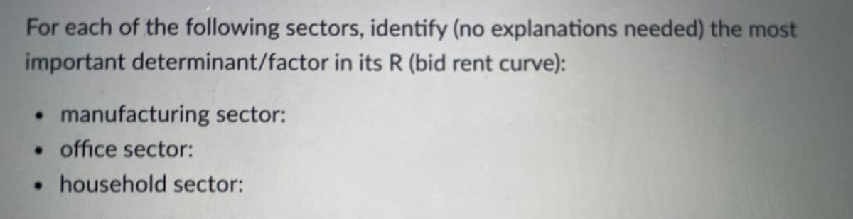 For each of the following sectors, identify (no explanations needed) the most
important determinant/factor in its R (bid rent curve):
• manufacturing sector:
• office sector:
• household sector:
