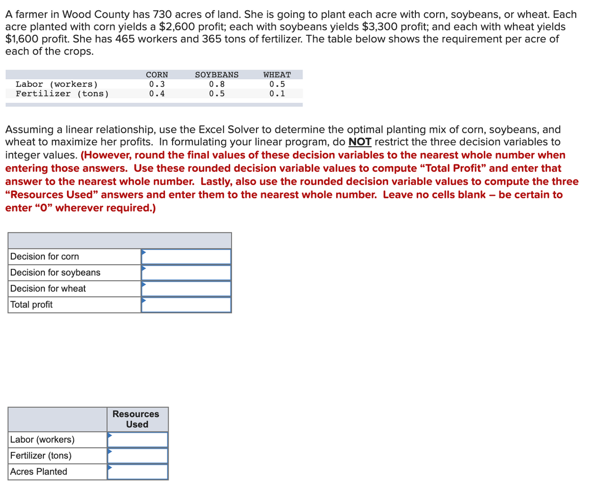 A farmer in Wood County has 730 acres of land. She is going to plant each acre with corn, soybeans, or wheat. Each
acre planted with corn yields a $2,600 profit; each with soybeans yields $3,300 profit; and each with wheat yields
$1,600 profit. She has 465 workers and 365 tons of fertilizer. The table below shows the requirement per acre of
each of the crops.
CORN
SOYBEANS
WHEAT
Labor (workers)
Fertilizer (tons)
0.3
0.4
0.8
0.5
0.5
0.1
Assuming a linear relationship, use the Excel Solver to determine the optimal planting mix of corn, soybeans, and
wheat to maximize her profits. In formulating your linear program, do NOT restrict the three decision variables to
integer values. (However, round the final values of these decision variables to the nearest whole number when
entering those answers. Use these rounded decision variable values to compute "Total Profit" and enter that
answer to the nearest whole number. Lastly, also use the rounded decision variable values to compute the three
"Resources Used" answers and enter them to the nearest whole number. Leave no cells blank – be certain to
enter "0" wherever required.)
Decision for corn
Decision for soybeans
Decision for wheat
Total profit
Resources
Used
Labor (workers)
Fertilizer (tons)
Acres Planted
