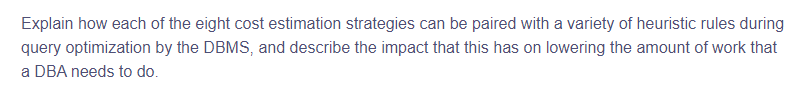 Explain how each of the eight cost estimation strategies can be paired with a variety of heuristic rules during
query optimization by the DBMS, and describe the impact that this has on lowering the amount of work that
a DBA needs to do.