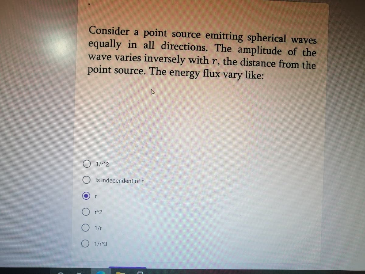 Consider a point source emitting spherical waves
equally in all directions. The amplitude of the
wave varies inversely with r, the distance from the
point source. The
energy
flux
vary
like:
O 1/r^2
O Is independent of r
r
r^2
1/r
O 1/r^3
O O O O OO
