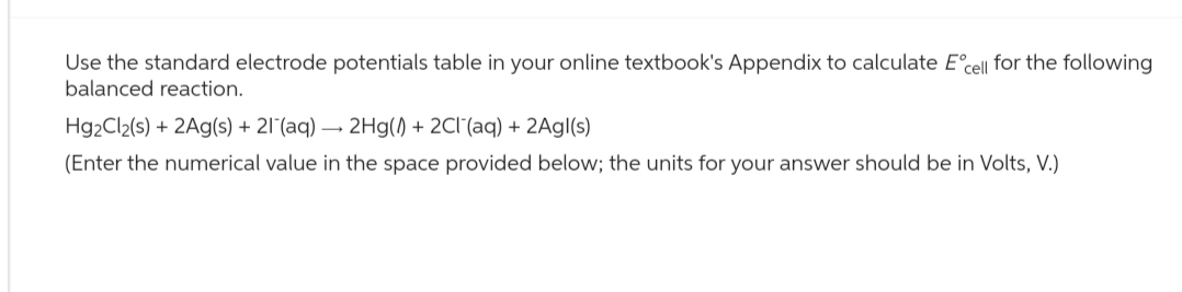 Use the standard electrode potentials table in your online textbook's Appendix to calculate E° cell for the following
balanced reaction.
Hg2Cl2(s) + 2Ag(s) + 21 (aq) →2Hg() + 2Cl(aq) + 2Agl(s)
(Enter the numerical value in the space provided below; the units for your answer should be in Volts, V.)