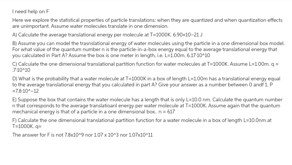 I need help on F
Here we explore the statistical properties of particle translations: when they are quantized and when quantization effects
are unimportant. Assume water molecules translate in one dimension.
A) Calculate the average translational energy per molecule at T=1000K. 6.90×10–21 J
B) Assume you can model the trasnslational energy of water molecules using the particle in a one dimensional box model.
For what value of the quantum number n is the particle-in-a-box energy equal to the average translational energy that
you calculated in Part A? Assume the box is one meter in length, i.e. L=1.00m. 6.17.10^10
C) Calculate the one dimensional translational partition function for water molecules at T=1000K. Assume L=1.00m. q =
.7-10^10
D) What is the probability that a water molecule at T=1000K in a box of length L=1.00m has a translational energy equal
to the average translational energy that you calculated in part A? Give your answer as a number between 0 andf 1. P
=7.8-10^-12
E) Suppose the box that contains the water molecule has a length that is only L=10.0 nm. Calculate the quantum number
n that corresponds to the average translatioanl energy per water molecule at T=1000K. Assume again that the quantum
mechanical energy is that of a particle in a one dimensional box.. n = 617
F) Calculate the one dimensional translational partition function for a water molecule in a box of length L=10.0nm at
T=1000K. q=
The answer for F is not 7.8x10^9 nor 1.07 x 10^3 nor 1.07x10^11