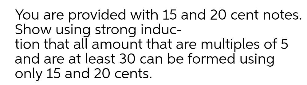 You are provided with 15 and 20 cent notes.
Show using strong induc-
tion that all amount that are multiples of 5
and are at least 30 can be formed using
only 15 and 20 cents.
