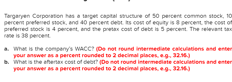 Targaryen Corporation has a target capital structure of 50 percent common stock, 10
percent preferred stock, and 40 percent debt. Its cost of equity is 8 percent, the cost of
preferred stock is 4 percent, and the pretax cost of debt is 5 percent. The relevant tax
rate is 38 percent.
a. What is the company's WACC? (Do not round intermediate calculations and enter
your answer as a percent rounded to 2 decimal places, e.g., 32.16.)
b.
What is the aftertax cost of debt? (Do not round intermediate calculations and enter
your answer as a percent rounded to 2 decimal places, e.g., 32.16.)