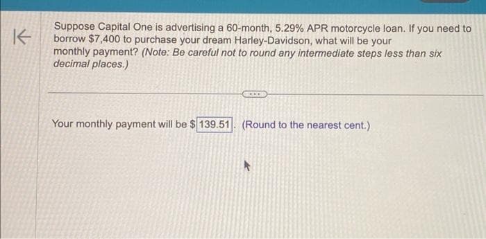 K
Suppose Capital One is advertising a 60-month, 5.29% APR motorcycle loan. If you need to
borrow $7,400 to purchase your dream Harley-Davidson, what will be your
monthly payment? (Note: Be careful not to round any intermediate steps less than six
decimal places.)
Your monthly payment will be $ 139.51. (Round to the nearest cent.)