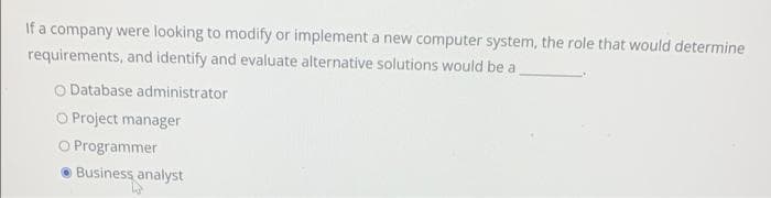 If a company were looking to modify or implement a new computer system, the role that would determine
requirements, and identify and evaluate alternative solutions would be a
O Database administrator
O Project manager
O Programmer
● Business analyst