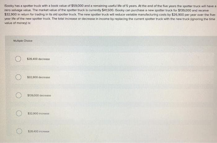 iSooky has a spotter truck with a book value of $59,000 and a remaining useful life of 5 years. At the end of the five years the spotter truck will have a
zero salvage value. The market value of the spotter truck is currently $41,500. iSooky can purchase a new spotter truck for $139,000 and receive
$32,900 in return for trading in its old spotter truck. The new spotter truck will reduce variable manufacturing costs by $26,900 per year over the five-
year life of the new spotter truck. The total increase or decrease in income by replacing the current spotter truck with the new truck (ignoring the time
value of money) is:
Multiple Choice
$28,400 decrease
$32,900 decrease
$139,000 decrease
$32.900 increase
$28,400 increase