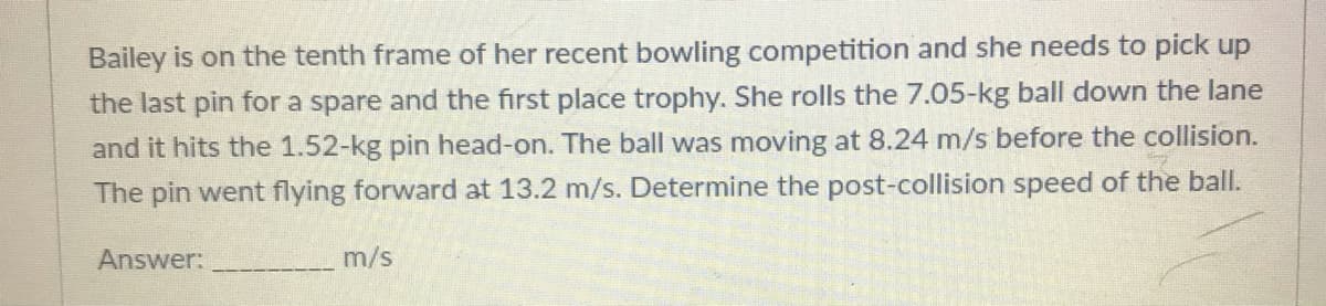 Bailey is on the tenth frame of her recent bowling competition and she needs to pick up
the last pin for a spare and the first place trophy. She rolls the 7.05-kg ball down the lane
and it hits the 1.52-kg pin head-on. The ball was moving at 8.24 m/s before the collision.
The pin went flying forward at 13.2 m/s. Determine the post-collision speed of the ball.
Answer:
m/s
