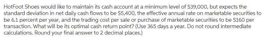 HotFoot Shoes would like to maintain its cash account at a minimum level of $39,000, but expects the
standard deviation in net daily cash flows to be $5,400, the effective annual rate on marketable securities to
be 6.1 percent per year, and the trading cost per sale or purchase of marketable securities to be $160 per
transaction. What will be its optimal cash return point? (Use 365 days a year. Do not round intermediate
calculations. Round your final answer to 2 decimal places.)