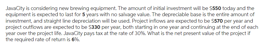 JavaCity is considering new brewing equipment. The amount of initial investment will be $550 today and the
equipment is expected to last for 5 years with no salvage value. The depreciable base is the entire amount of
investment, and straight line depreciation will be used. Project inflows are expected to be $570 per year and
project outflows are expected to be $330 per year, both starting in one year and continuing at the end of each
year over the project life. JavaCity pays tax at the rate of 30%. What is the net present value of the project if
the required rate of return is 6%.