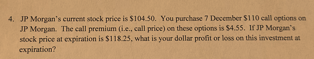 4. JP Morgan's current stock price is $104.50. You purchase 7 December $110 call options on
JP Morgan. The call premium (i.e., call price) on these options is $4.55. If JP Morgan's
stock price at expiration is $118.25, what is your dollar profit or loss on this investment at
expiration?