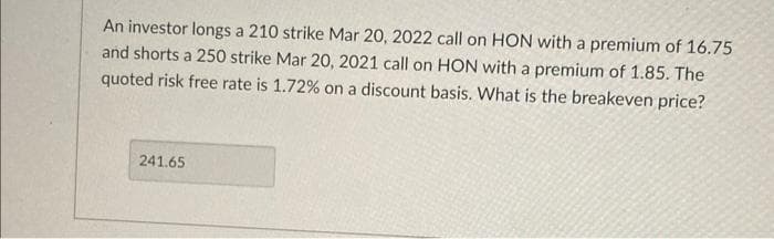 An investor longs a 210 strike Mar 20, 2022 call on HON with a premium of 16.75
and shorts a 250 strike Mar 20, 2021 call on HON with a premium of 1.85. The
quoted risk free rate is 1.72% on a discount basis. What is the breakeven price?
241.65