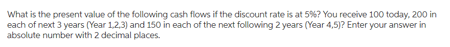 What is the present value of the following cash flows if the discount rate is at 5%? You receive 100 today, 200 in
each of next 3 years (Year 1,2,3) and 150 in each of the next following 2 years (Year 4,5)? Enter your answer in
absolute number with 2 decimal places.