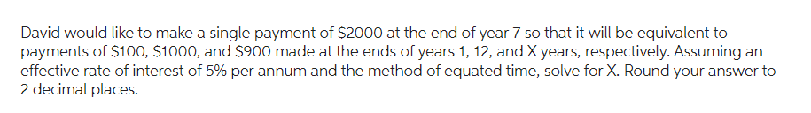 David would like to make a single payment of $2000 at the end of year 7 so that it will be equivalent to
payments of $100, $1000, and $900 made at the ends of years 1, 12, and X years, respectively. Assuming an
effective rate of interest of 5% per annum and the method of equated time, solve for X. Round your answer to
2 decimal places.