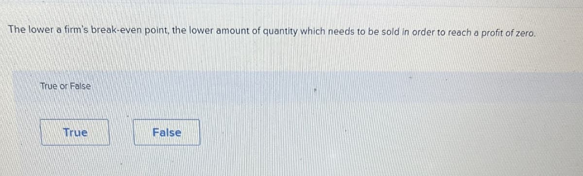 The lower a firm's break-even point, the lower amount of quantity which needs to be sold in order to reach a profit of zero.
True or False
True
False