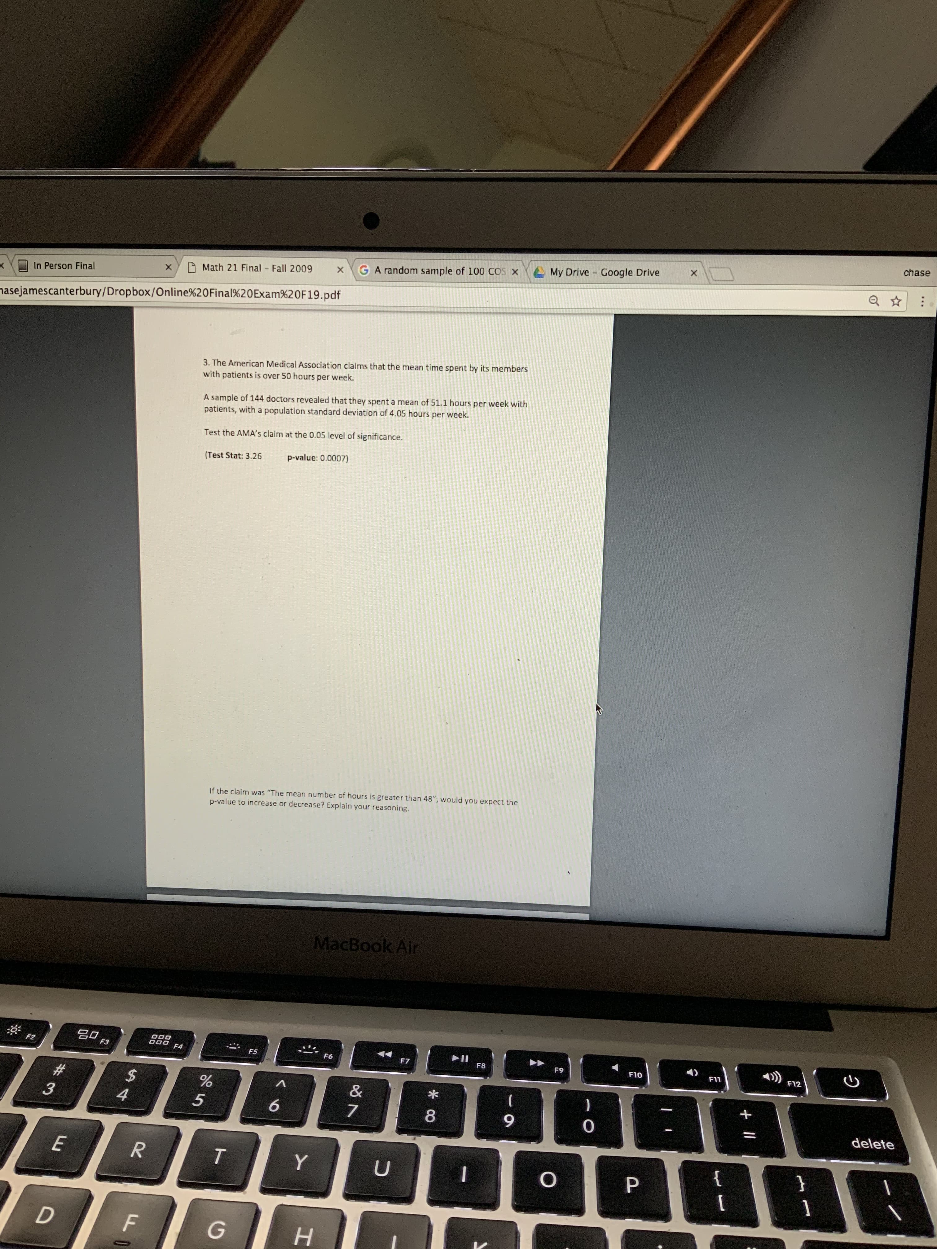 chase
A My Drive Google Drive
GA random sample of 100 COS X
Math 21 Final Fall 2009
In Person Final
nasejamescanterbury/Dropbox/Online%20Final%20Exam%20F19.pdf
3. The American Medical Association claims that the mean time spent by its members
with patients is over 50 hours per week.
A sample of 144 doctors revealed that they spent a mean of 51.1 hours per week with
patients, with a population standard deviation of 4.05 hours per week.
Test the AMA's claim at the 0.05 level of significance.
p-value: 0.0007)
(Test Stat: 3.26
If the claim was "The mean number of hours is greater than 48", would you expect the
p-value to increase or decrease? Explain your reasoning.
MacBook Air
F2
F3
F4
))
F5
F6
F7
F8
F9
F10
F11
F12
#3
%24
&
4.
9.
delete
E
{
P.
1
н
+||
* CO
