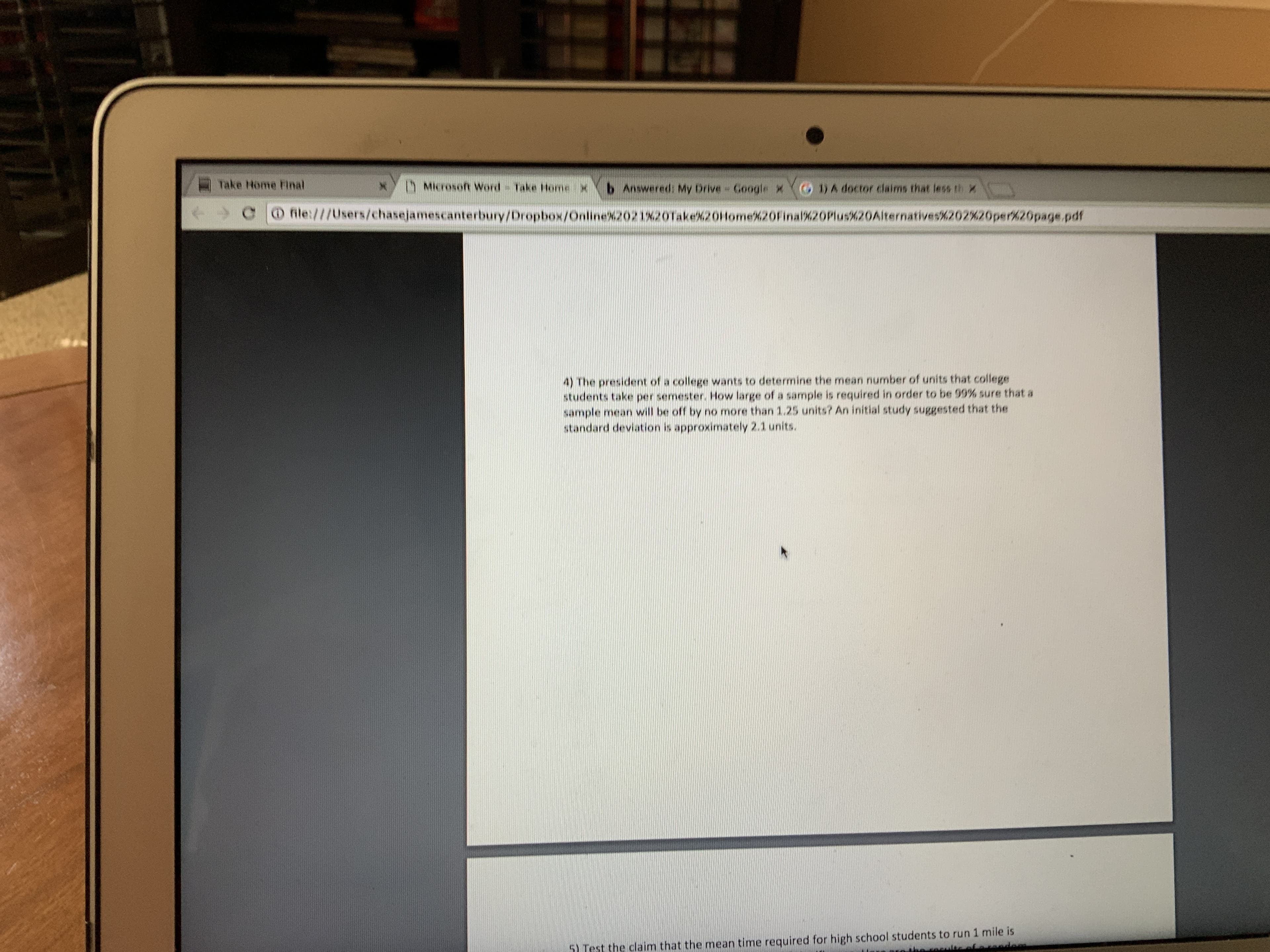 Take Home Flnal
MIcrosoft Word Take Home X
b Answered: My Drive- Google x( DA doctor claims that less th x
O file:///Users/chasejamescanterbury/Dropbox/Online%2021%20Take%20Home%20Final%20Plus%20Aiternatives%202%20per%20page.pdf
4) The president of a college wants to determine the mean number of units that college
students take per semester. How large of a sample is required in order to be 99% sure that a
sample mean will be off by no more than 1.25 units? An initial study suggested that the
standard deviation is approximately 2.1 units.
5) Test the claim that the mean time required for high school students to run 1 mile is
