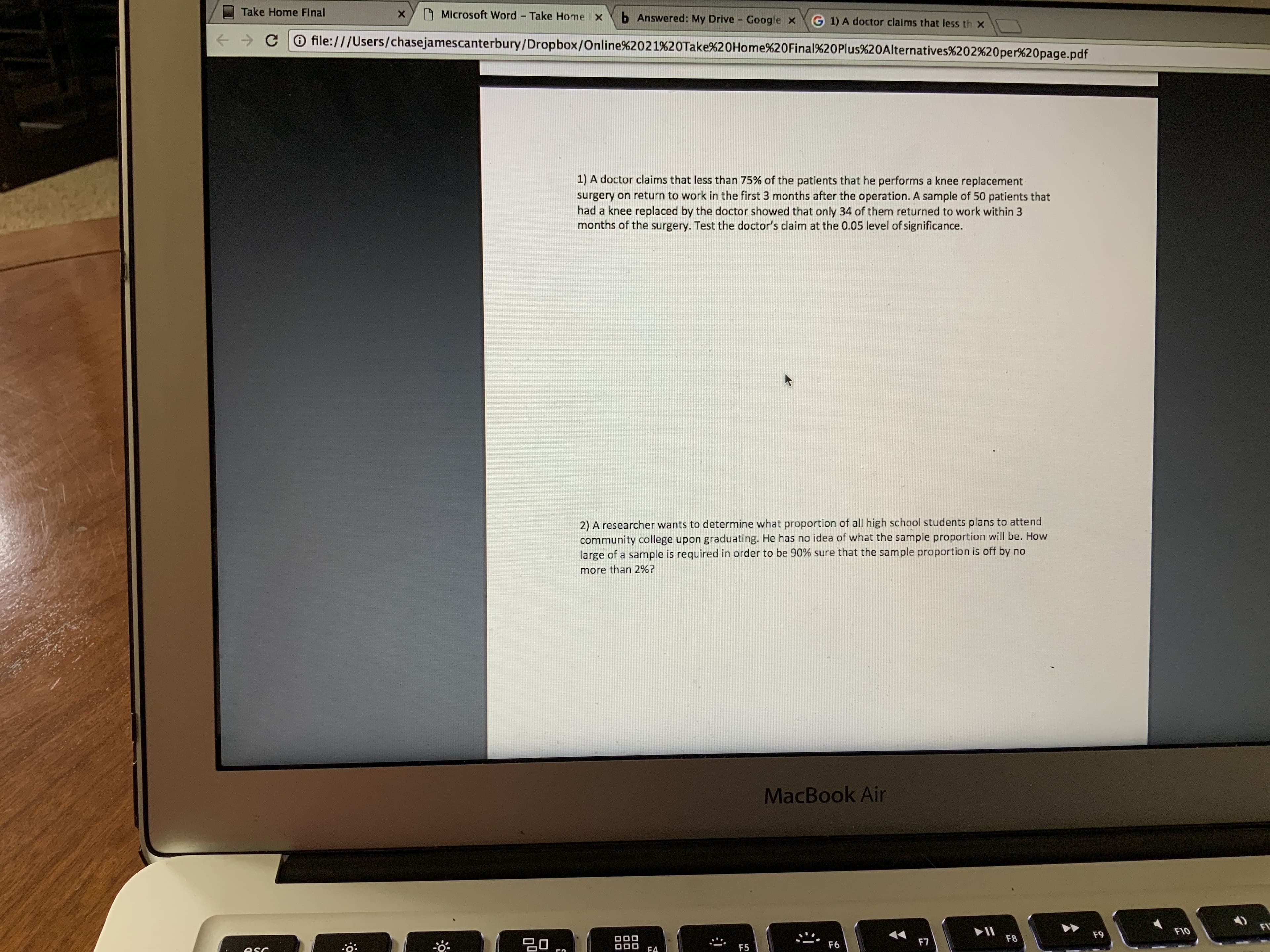 Take Home FInal
Microsoft Word Take Home x
b Answered: My Drive
Google x
G 1) A doctor claims that less th x
O file:///Users/chasejamescanterbury/Dropbox/Online%2021%20Take%20Home%20Final%20Plus%20Alternatives%202%20per%20page.pdf
1) A doctor claims that less than 75% of the patients that he performs a knee replacement
surgery on return to work in the first 3 months after the operation. A sample of 50 patients that
had a knee replaced by the doctor showed that only 34 of them returned to work within 3
months of the surgery. Test the doctor's claim at the 0.05 level of significance.
2) A researcher wants to determine what proportion of all high school students plans to attend
community college upon graduating. He has no idea of what the sample proportion will be. How
large of a sample is required in order to be 90% sure that the sample proportion is off by no
more than 2%?
MacBook Air
FL
F10
F9
F8
20,
F7
F6
F5
į:
