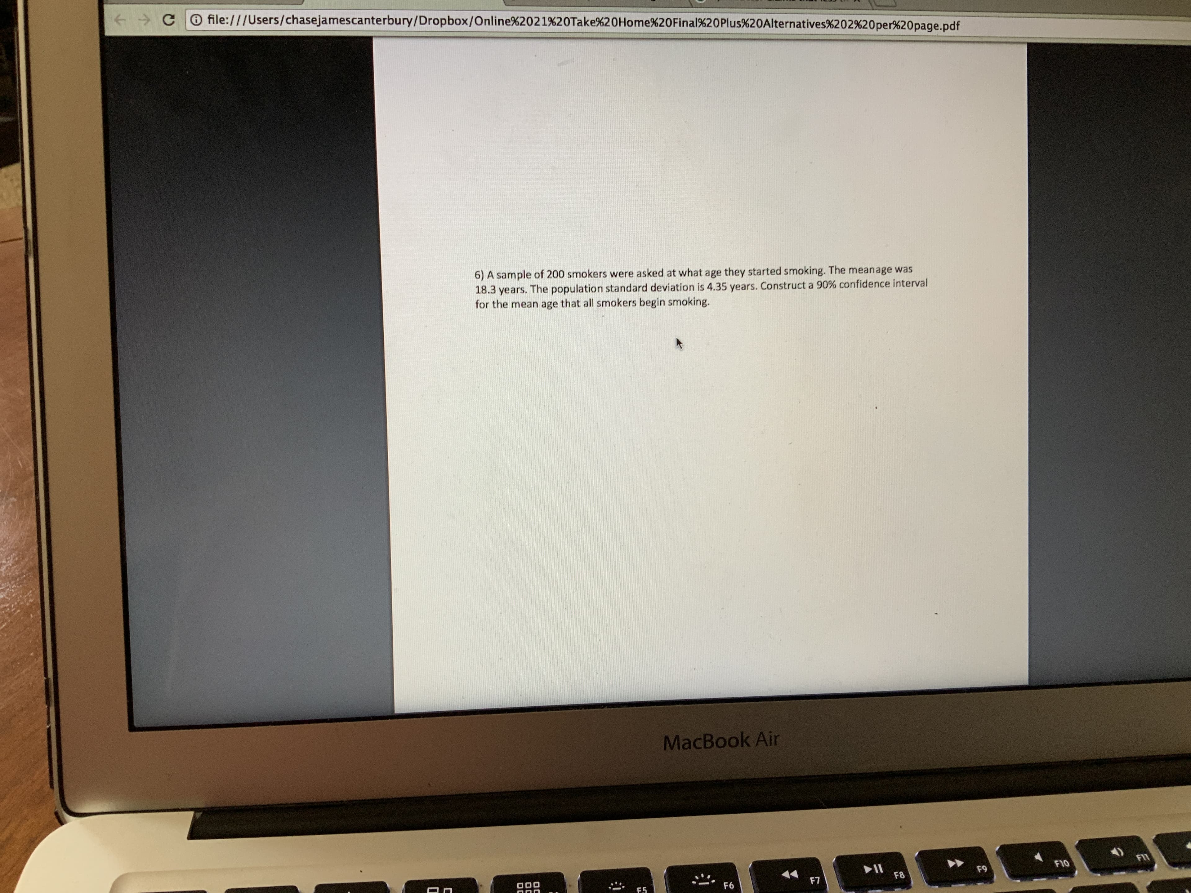 O file:///Users/chasejamescanterbury/Dropbox/Online%2021%20Take%20Home%20Final%20Plus%20Alternatives%202%20per%20page.pdf
6) A sample of 200 smokers were asked at what age they started smoking. The meanage was
18.3 years. The population standard deviation is 4.35 years. Construct a 90% confidence interval
for the mean age that all smokers begin smoking.
MacBook Air
F11
F10
F9
F8
F7
F6
F5
