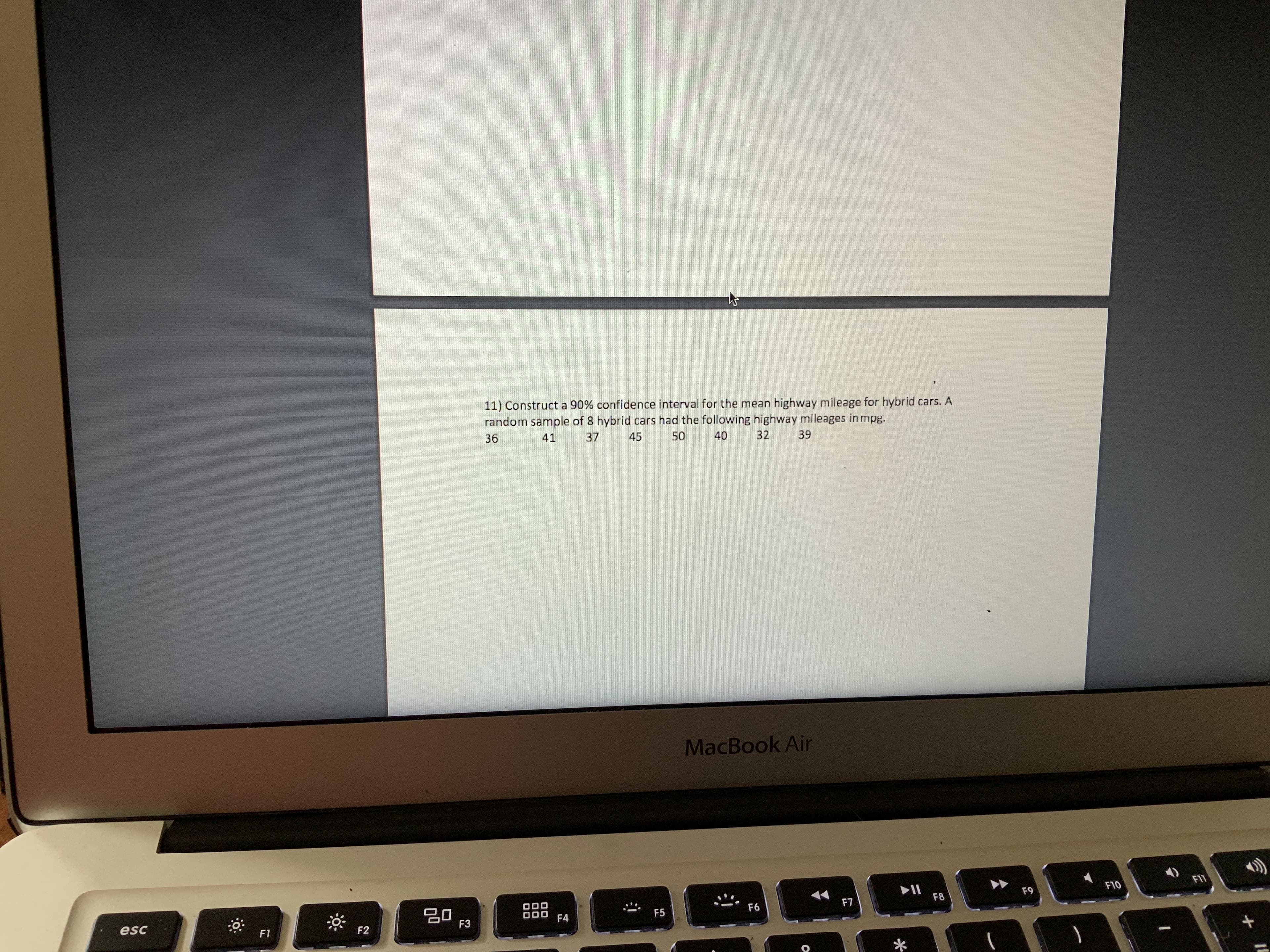 11) Construct a 90% confidence interval for the mean highway mileage for hybrid cars. A
random sample of 8 hybrid cars had the following highway mileages in mpg.
36
37
41
45
50
40
32
39
MacBook Air
FI1
F10
F9
딤 F3
F8
F7
20
F6
F5
F4
esc
F2
F1
