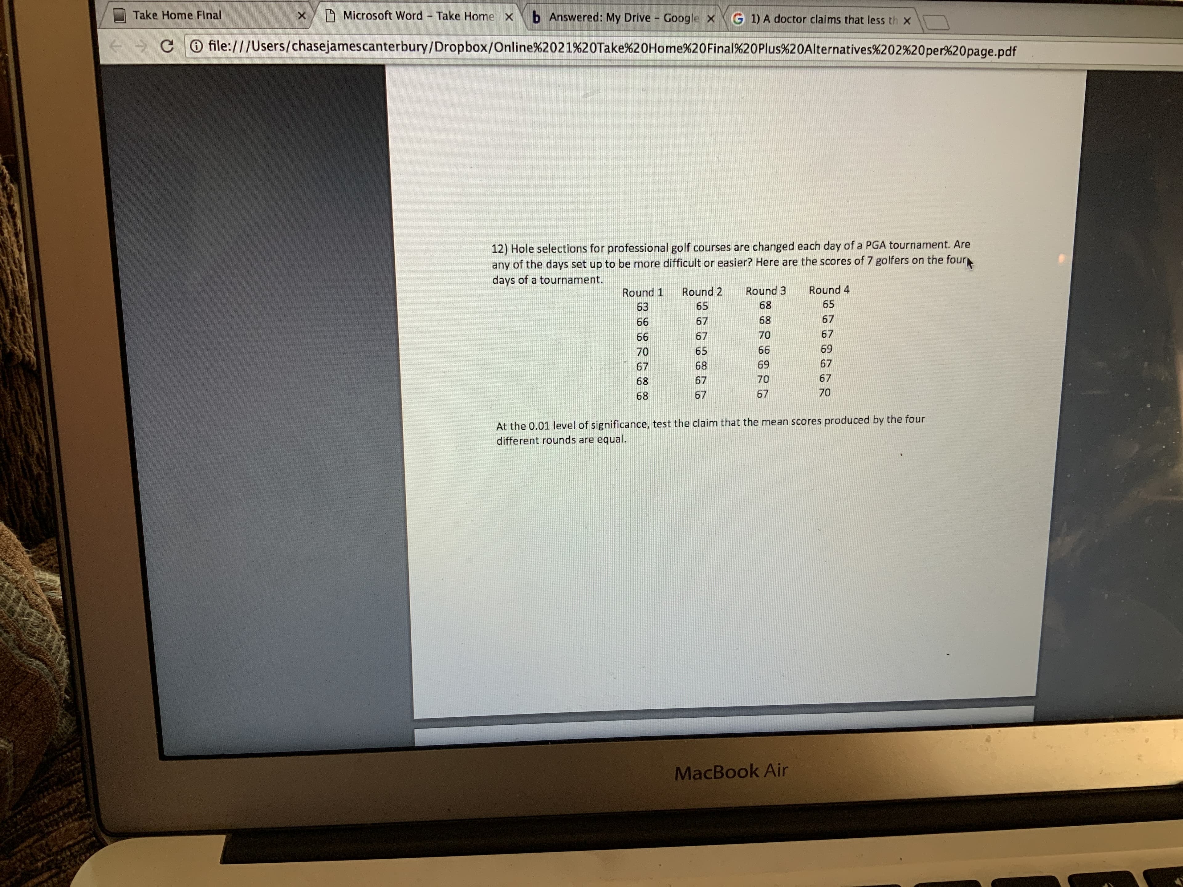 O Microsoft Word Take Home x
Take Home Final
b Answered: My Drive
G 1) A doctor claims that less th x
Google x
+ > CO file:///Users/chasejamescanterbury/Dropbox/Online%2021%20Take%20Home%20Final%20Plus%20Alternatives%202%20per%20page.pdf
12) Hole selections for professional golf courses are changed each day of a PGA tournament. Are
any of the days set up to be more difficult or easier? Here are the scores of 7 golfers on the four
days of a tournament.
TTI
Round 4
Round 3
Round 2
Round 1
65
68
65
63
67
68
67
66
67
70
67
66
69
66
65
70
67
69
68
67
67
70
67
68
70
67
67
68
At the 0.01 level of significance, test the claim that the mean scores produced by the four
different rounds are equal.
MacBook Air
