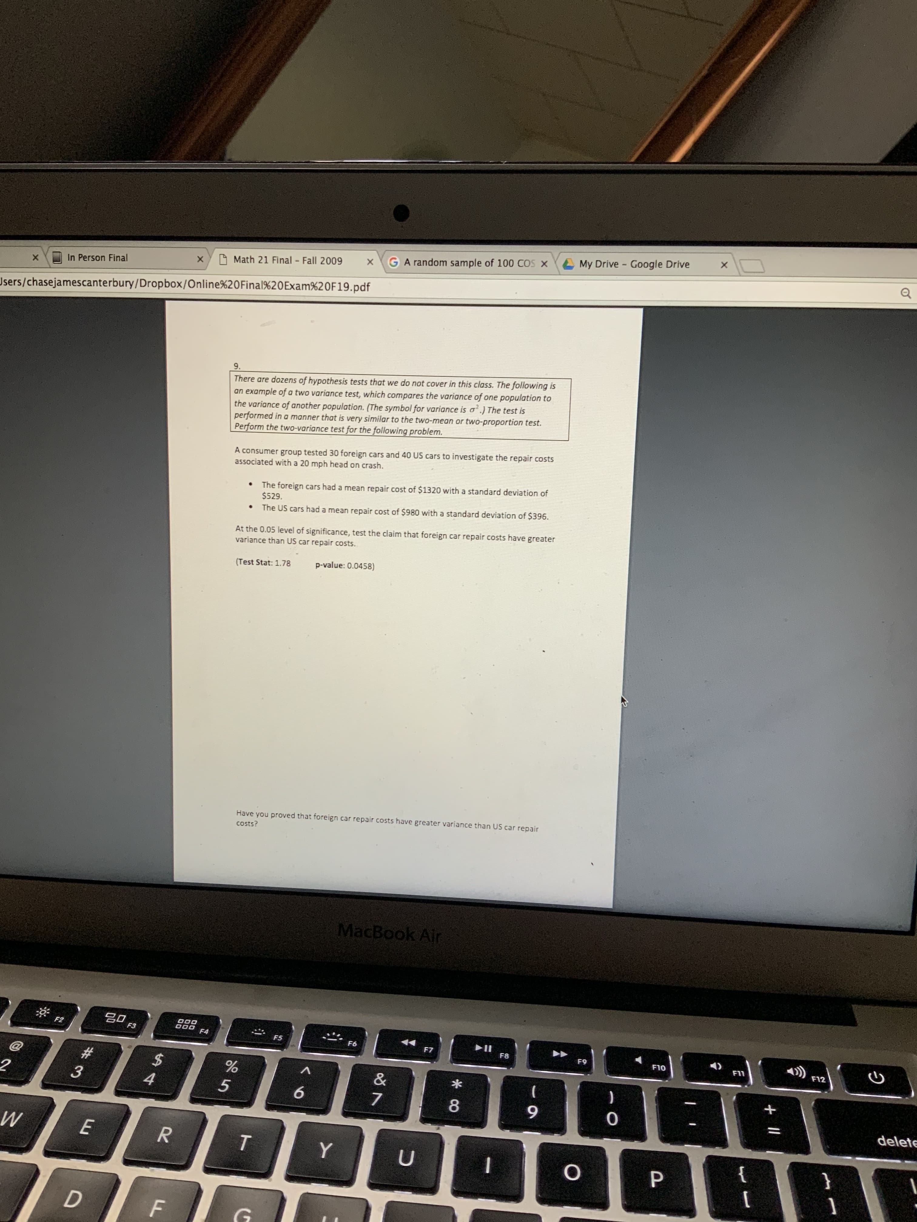 My Drive - Google Drive
GA random sample of 100 COS X
O Math 21 Final Fall 2009
In Person Final
Users/chasejamescanterbury/Dropbox/Online%20OFinal%20Exam%20F19.pdf
9.
There are dozens of hypothesis tests that we do not cover in this class. The following is
an example of a two variance test, which compares the variance of one population to
the variance of another population. (The symbol for variance is a'.) The test is
performed in a manner that is very similar to the two-mean or two-proportion test.
Perform the two-variance test for the following problem.
A consumer group tested 30 foreign cars and 40 US cars to investigate the repair costs
associated with a 20 mph head on crash.
The foreign cars had a mean repair cost of $1320 with a standard deviation of
$529.
The US cars had a mean repair cost of $980 with a standard deviation of $396.
At the 0.05 level of significance, test the claim that foreign car repair costs have greater
variance than US car repair costs.
p-value: 0.0458)
(Test Stat: 1.78
Have you proved that foreign car repair costs have greater variance than US car repair
costs?
MacBook Air
80
F2
F3
F4
►II
F8
F5
F6
F7
F9
F10
F11
F12
%24
4
23
&
)
8.
delete
E
}
ी
