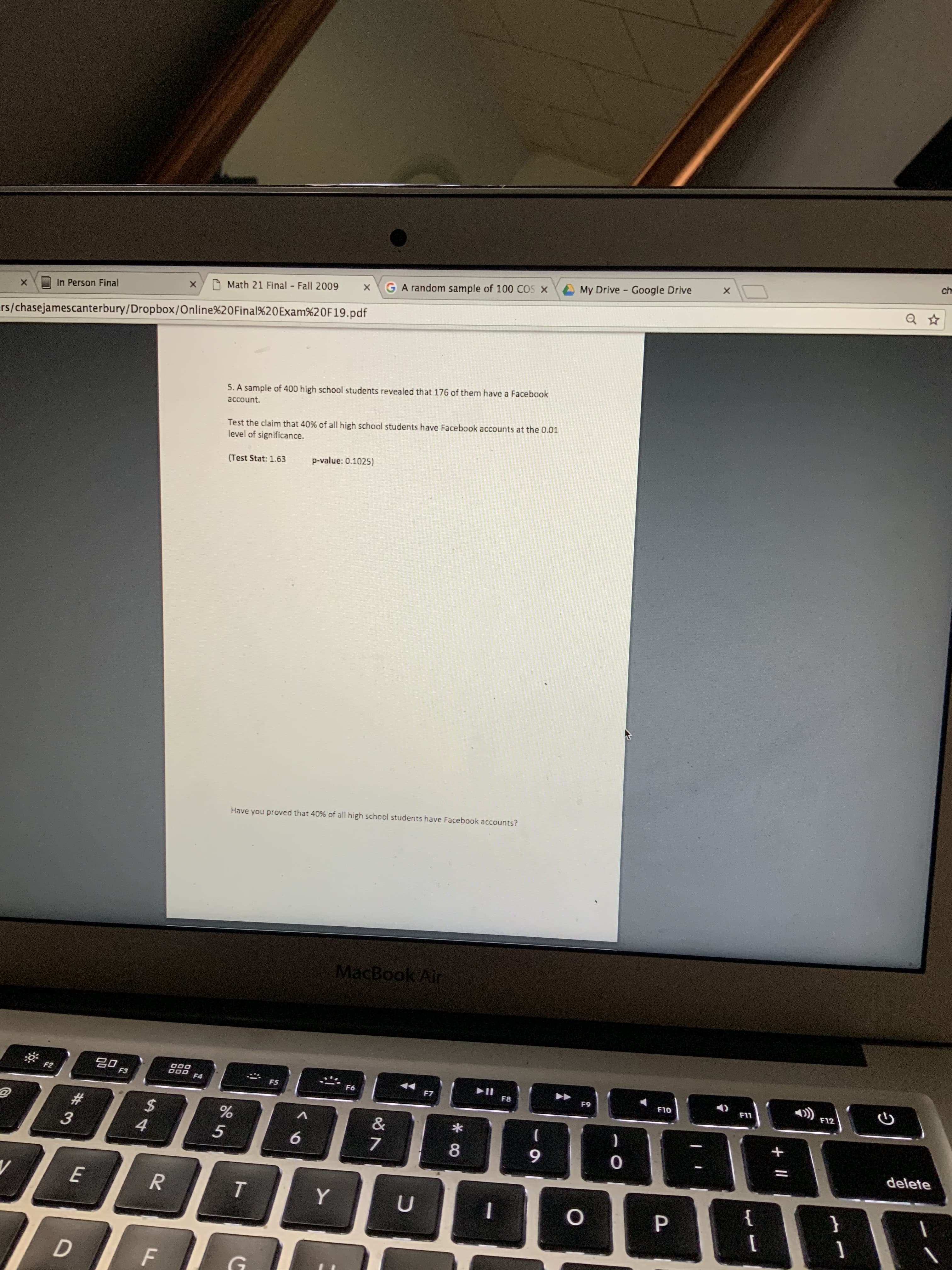 ch
My Drive - Google Drive
GA random sample of 100 COS X
Math 21 Final Fall 2009
In Person Final
ers/chasejamescanterbury/Dropbox/Online%20Final%20Exam%20F19.pdf
5. A sample of 400 high school students revealed that 176 of them have a Facebook
account.
Test the claim that 40% of all high school students have Facebook accounts at the 0.01
level of significance.
p-value: 0.1025)
(Test Stat: 1.63
Have you proved that 40% of all high school students have Facebook accounts?
MacBook Air
F2
F3
F4
F5
F6
F7
F8
F9
F10
F11
F12
%23
%24
4
8.
9.
delete
{
T.
