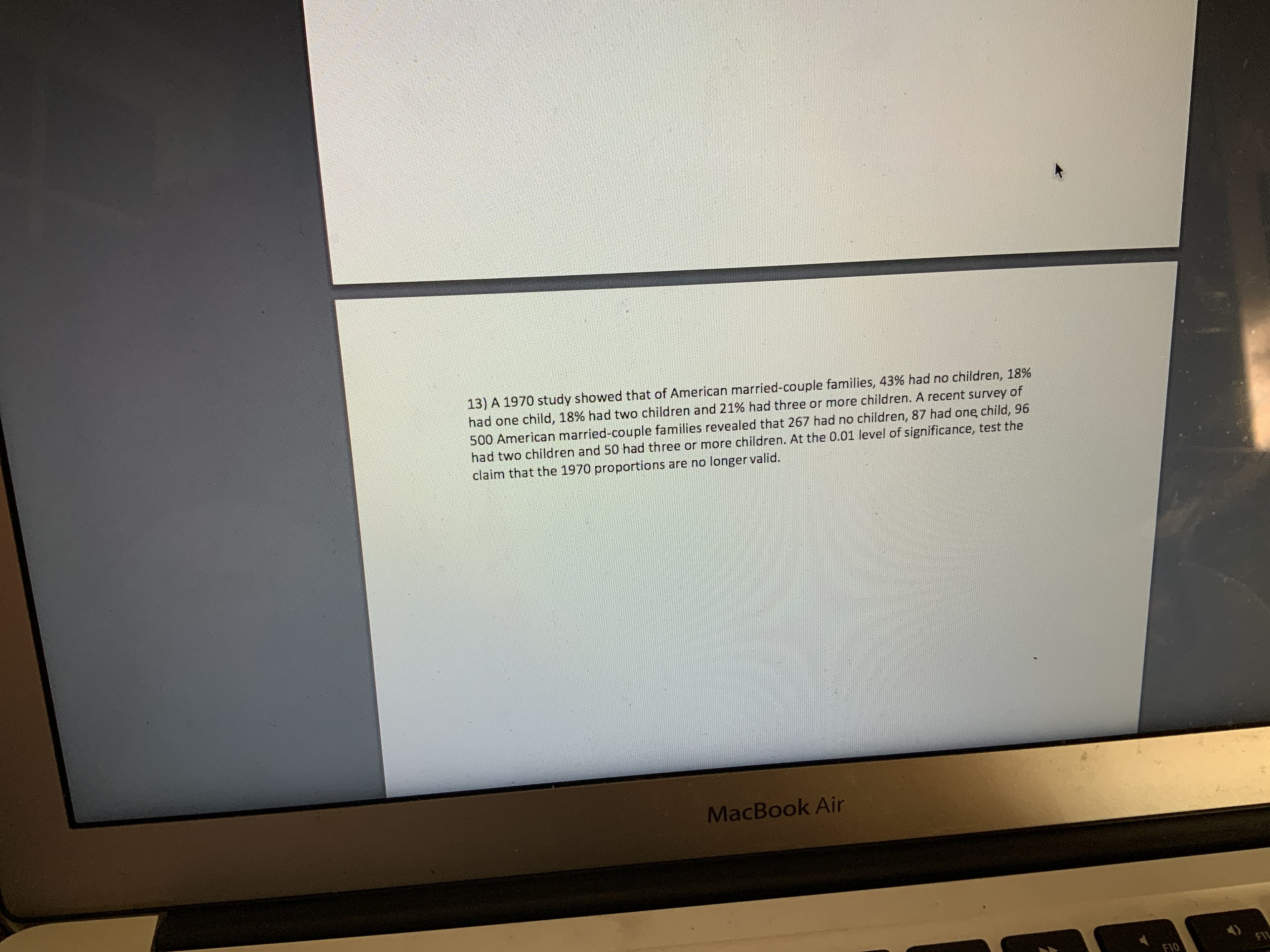 13) A 1970 study showed that of American married-couple families, 43% had no children, 18%
had one child, 18% had two children and 21% had three or more children. A recent survey of
500 American married-couple families revealed that 267 had no children, 87 had one child, 96
had two children and 50 had three or more children. At the 0.01 level of significance, test the
claim that the 1970 proportions are no longer valid.
MacBook Air
FIL
F10
