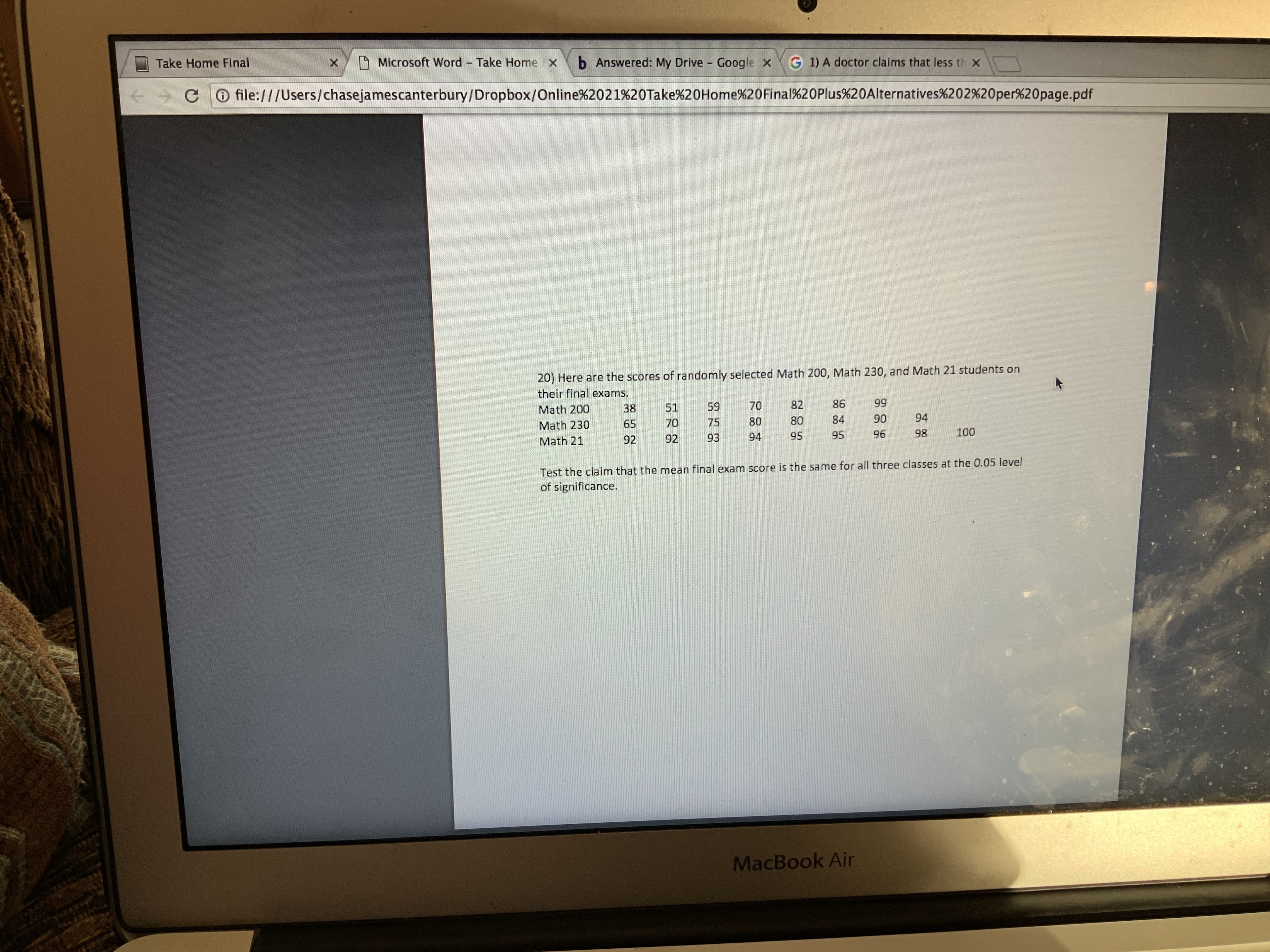 b Answered: My Drive - Google x
A Microsoft Word Take Home x
G 1) A doctor claims that less th x
Take Home Final
O file:///Users/chasejamescanterbury/Dropbox/Online%2021%20Take%20Home%20Final%20Plus%20Alternatives%202%20per%20page.pdf
20) Here are the scores of randomly selected Math 200, Math 230, and Math 21 students on
their final exams.
99
86
82
70
59
51
38
Math 200
94
90
84
80
80
75
70
65
Math 230
100
98
96
95
95
94
93
92
92
Math 21
Test the claim that the mean final exam score is the same for all three classes at the 0.05 level
of significance.
MacBook Air
