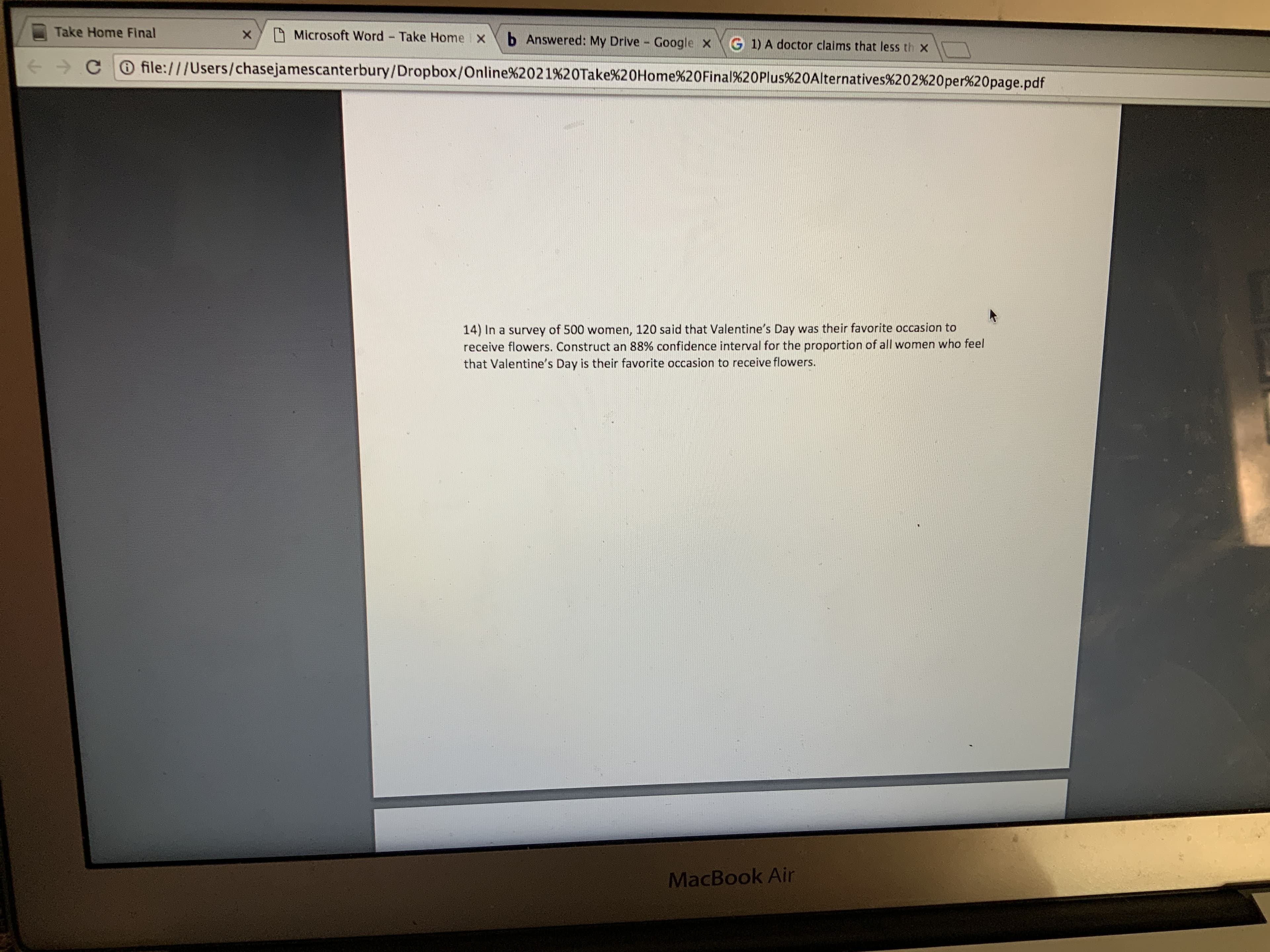 Take Home Final
A Microsoft Word - Take Home X
b Answered: My Drive - Google x
G 1) A doctor claims that less th x
+→ C O file:///Users/chasejamescanterbury/Dropbox/Online%2021%20Take%20Home%20Final%20Plus%20Alternatives%202%20per%20page.pdf
14) In a survey of 500 women, 120 said that Valentine's Day was their favorite occasion to
receive flowers. Construct an 88% confidence interval for the proportion of all women who feel
that Valentine's Day is their favorite occasion to receive flowers.
MacBook Air
