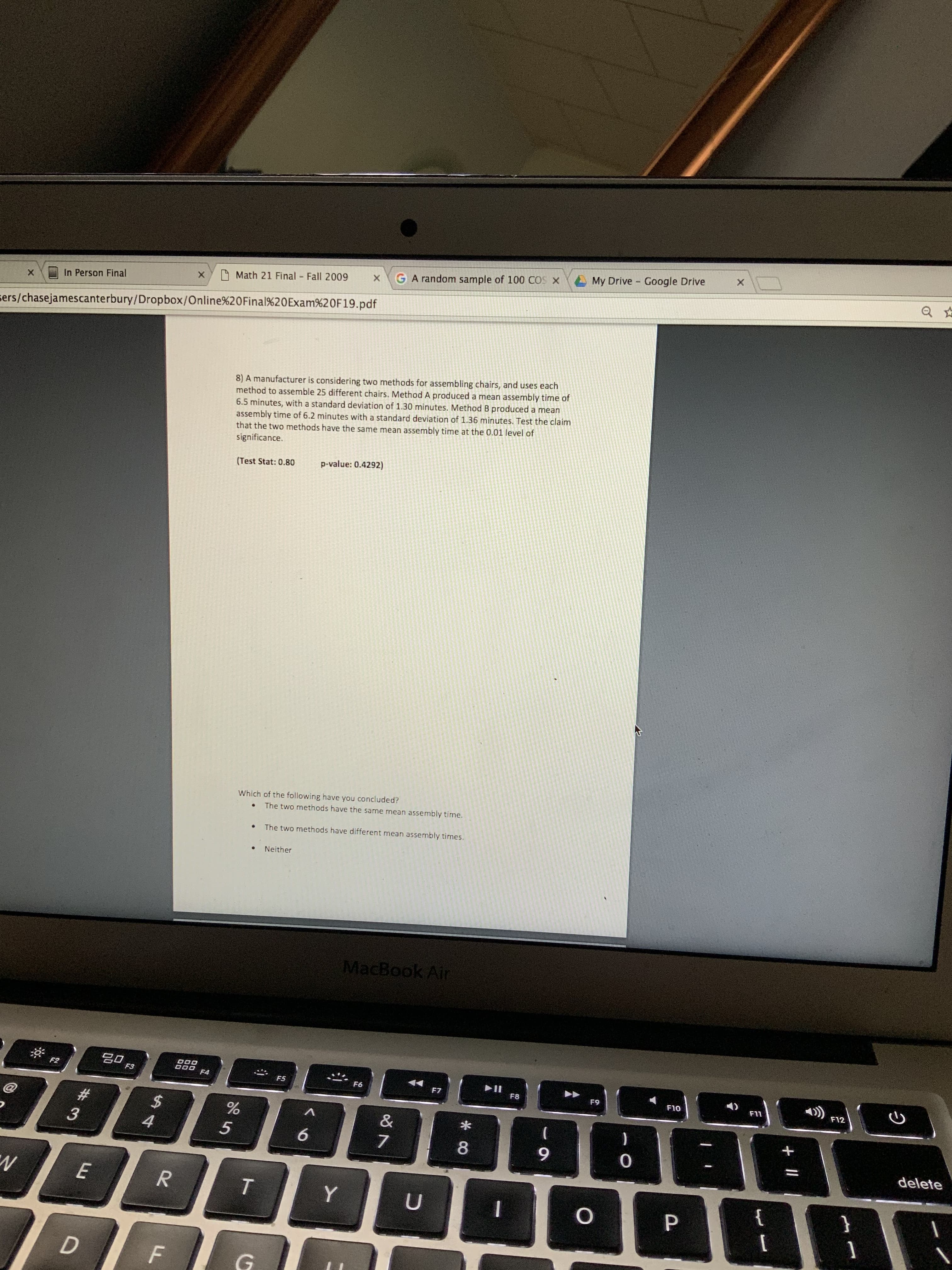 My Drive Google Drive
GA random sample of 100 COS X
O Math 21 Final Fall 2009
In Person Final
sers/chasejamescanterbury/Dropbox/Online%20Final%20Exam%20F19.pdf
8) A manufacturer is considering two methods for assembling chairs, and uses each
method to assemble 25 different chairs. Method A produced a mean assembly time of
6.5 minutes, with a standard deviation of 1.30 minutes. Method B produced a mean
assembly time of 6.2 minutes with a standard deviation of 1.36 minutes. Test the claim
that the two methods have the same mean assembly time at the 0.01 level of
significance.
p-value: 0.4292)
(Test Stat: 0.80
Which of the following have you concluded?
The two methods have the same mean assembly time.
The two methods have different mean assembly times.
Neither
MacBook Air
F2
F3
F4
F5
F6
1)
F7
F8
F9
F10
F11
F12
%23
%24
4.
8.
delete
{
+ ||
