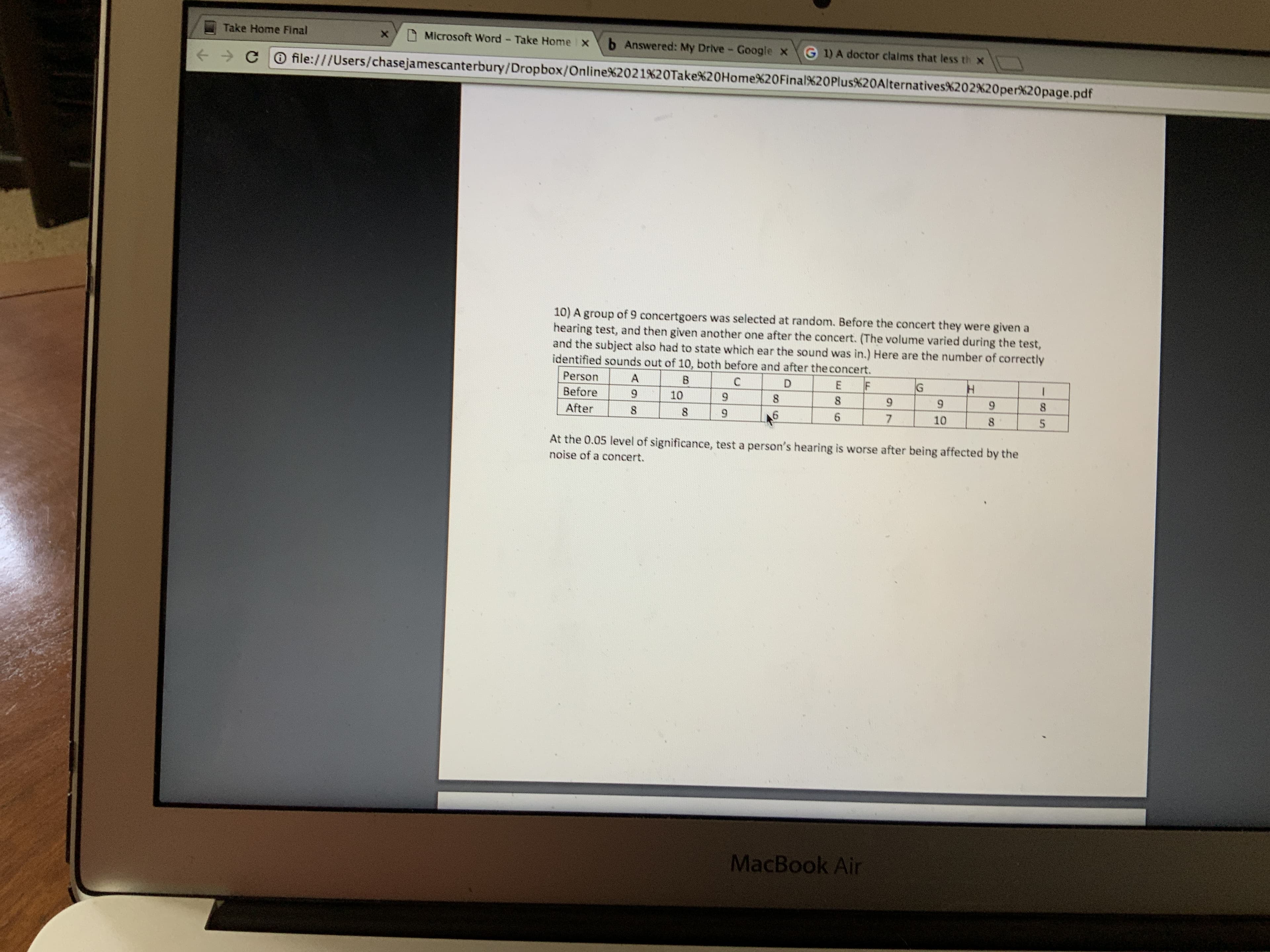 Take Home Final
Microsoft Word - Take Home x
b Answered: My Drive Google x G 1) A doctor clalms that less th x
+ > CO file:///Users/chasejamescanterbury/Dropbox/Online%2021%20Take%20HomeX20Final%20Plus%20Alternatives%202%20per%20page.pdf
10) A group of 9 concertgoers was selected at random. Before the concert they were given a
hearing test, and then given another one after the concert. (The volume varied during the test,
and the subject also had to state which ear the sound was in.) Here are the number of correctly
identified sounds out of 10, both before and after the concert.
Person
A
B.
Before
10
8.
9.
8.
After
8.
8.
10
At the 0.05 level of significance, test a person's hearing is worse after being affected by the
noise of a concert.
MacBook Air
