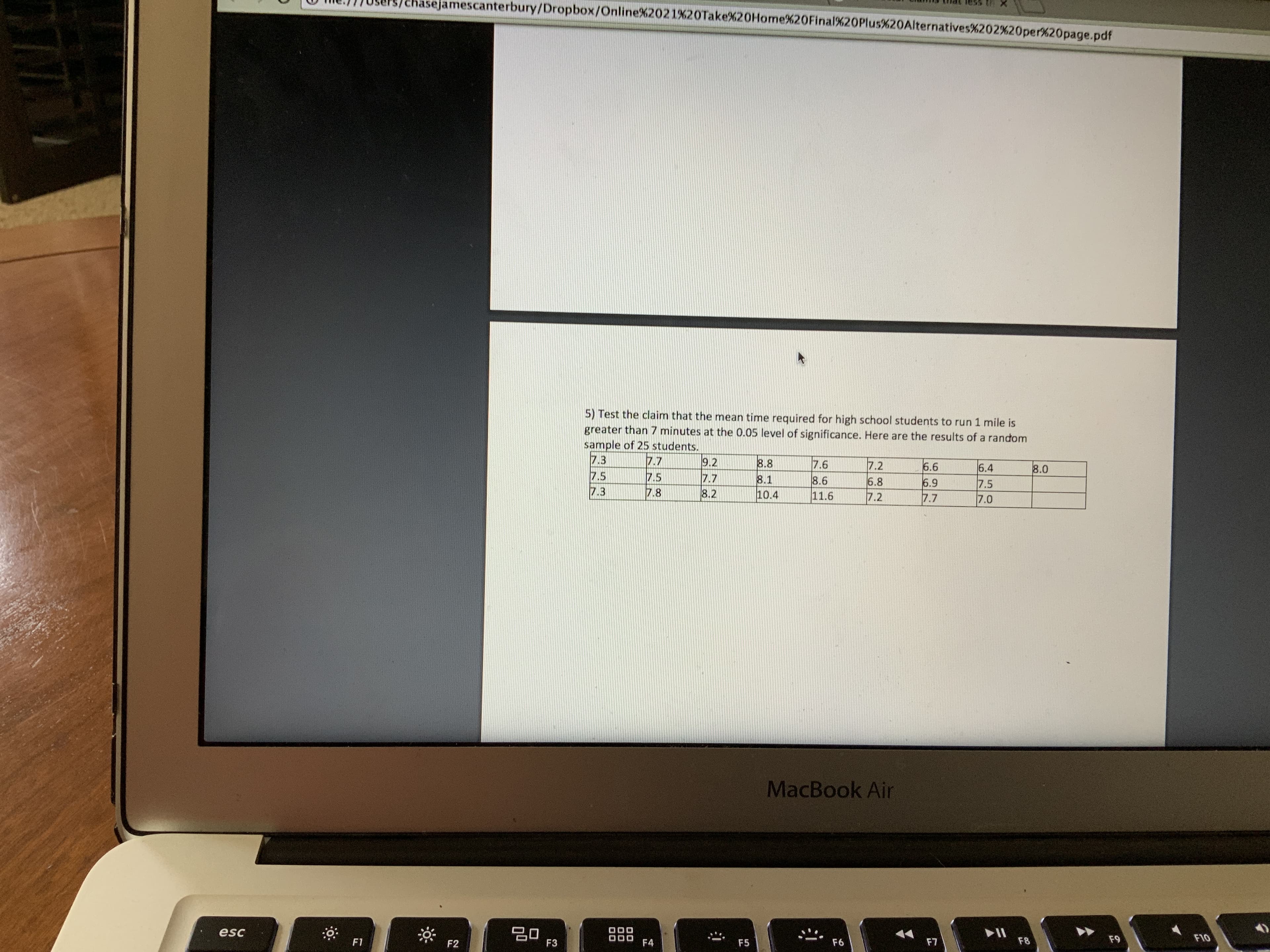 asejamescanterbury/Dropbox/Online%2021%20Take%20Home%20Final%20Plus%20Alternatives%202 %20per%20page.pdf
5) Test the claim that the mean time required for high school students to run 1 mile is
greater than 7 minutes at the 0.05 level of significance. Here are the results of a random
sample of 25 students.
7.3
7.7
7.5
7.8
9.2
7.7
8.2
8.8
7.6
8.6
11.6
7.2
6.6
6.9
7.7
6.4
7.5
7.0
8.0
7.5
7.3
8.1
10.4
6.8
7.2
MacBook Air
20
F3
esc
F10
F9
F8
F1
F7
F4
F6
F2
F5
