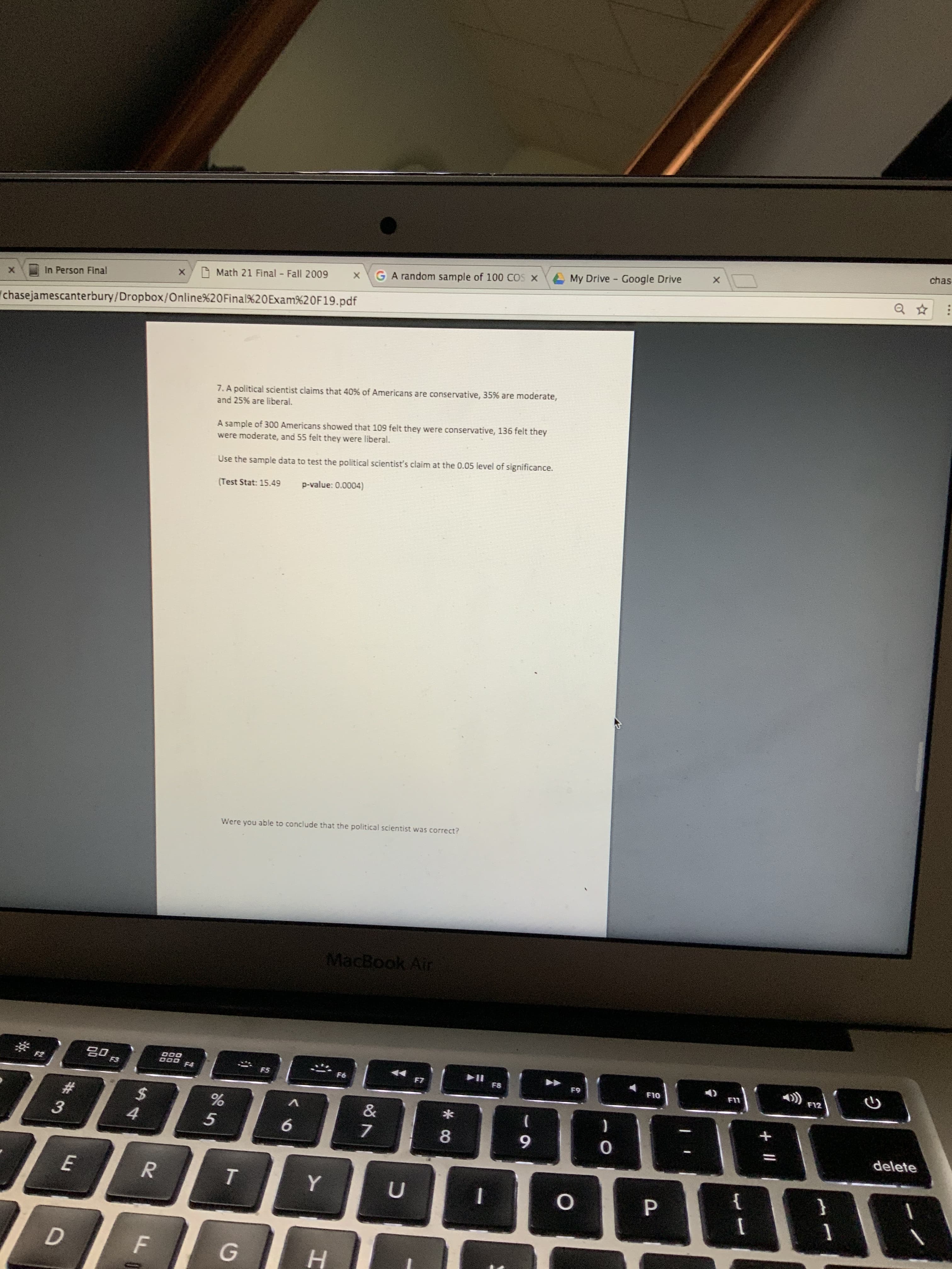 chas
A My Drive - Google Drive
GA random sample of 100 COS
Math 21 Final - Fall 2009
In Person Final
chasejamescanterbury/Dropbox/Online%20Final%20Exam%20F19.pdf
7. A political scientist claims that 40% of Americans are conservative, 35% are moderate,
and 25% are liberal.
A sample of 300 Americans showed that 109 felt they were conservative, 136 felt they
were moderate, and 55 felt they were liberal.
Use the sample data to test the political scientist's claim at the 0.05 level of significance.
p-value: 0.0004)
(Test Stat: 15.49
Were you able to conclude that the political scientist was correct?
MacBook Air
30
F3
F2
F4
F5
F6
F7
F8
F9
F10
F11
F12
%23
8.
9.
delete
Y.
н
*..
