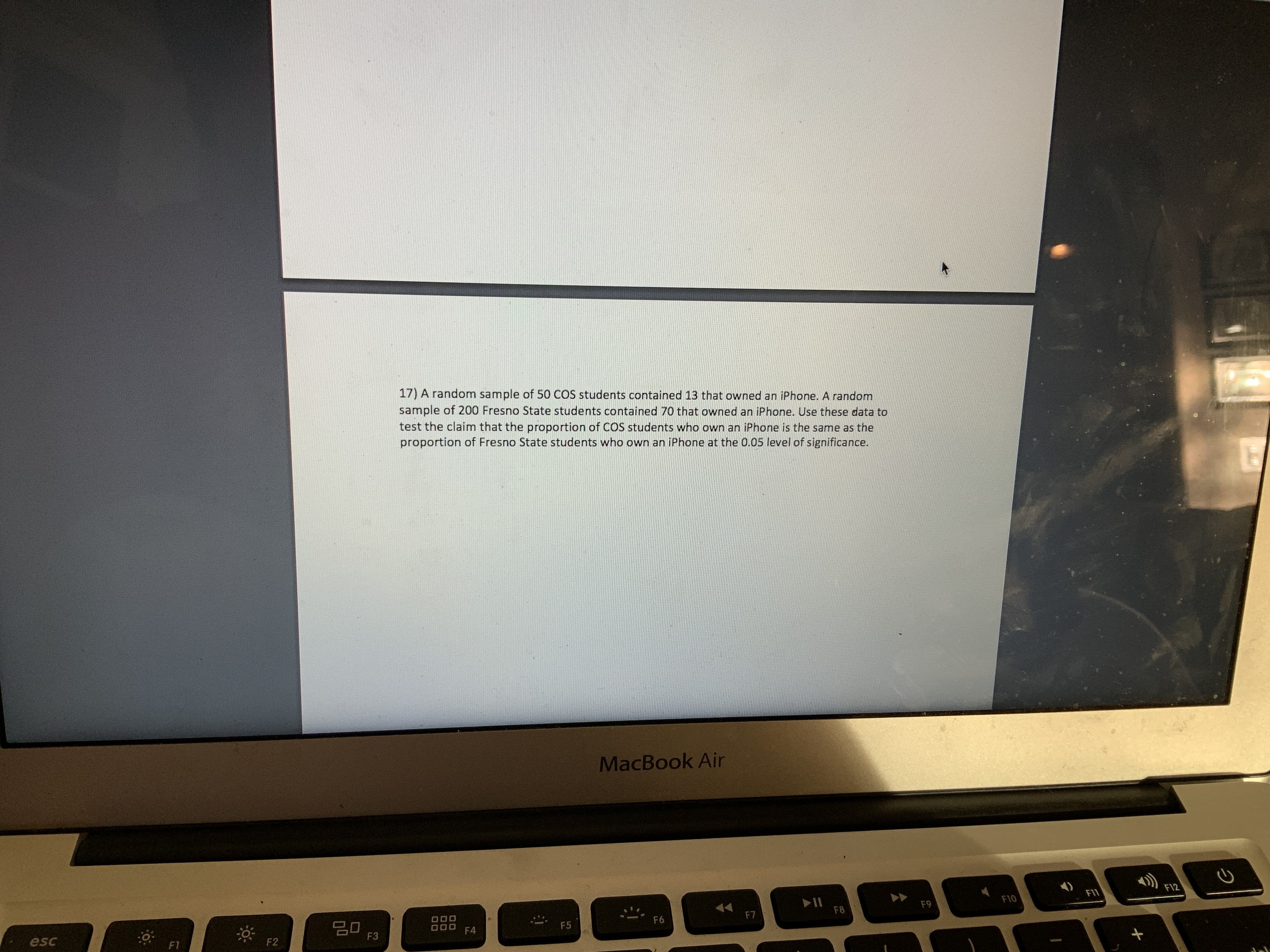 17) A random sample of 50 COS students contained 13 that owned an iPhone. A random
sample of 200 Fresno State students contained 70 that owned an iPhone. Use these data to
test the claim that the proportion of COS students who own an iPhone is the same as the
proportion of Fresno State students who own an iPhone at the 0.05 level of significance.
MacBook Air
F12
F11
F10
F9
F8
F7
20
F3
F6
O00
F4
F5
esc
F2
F1
