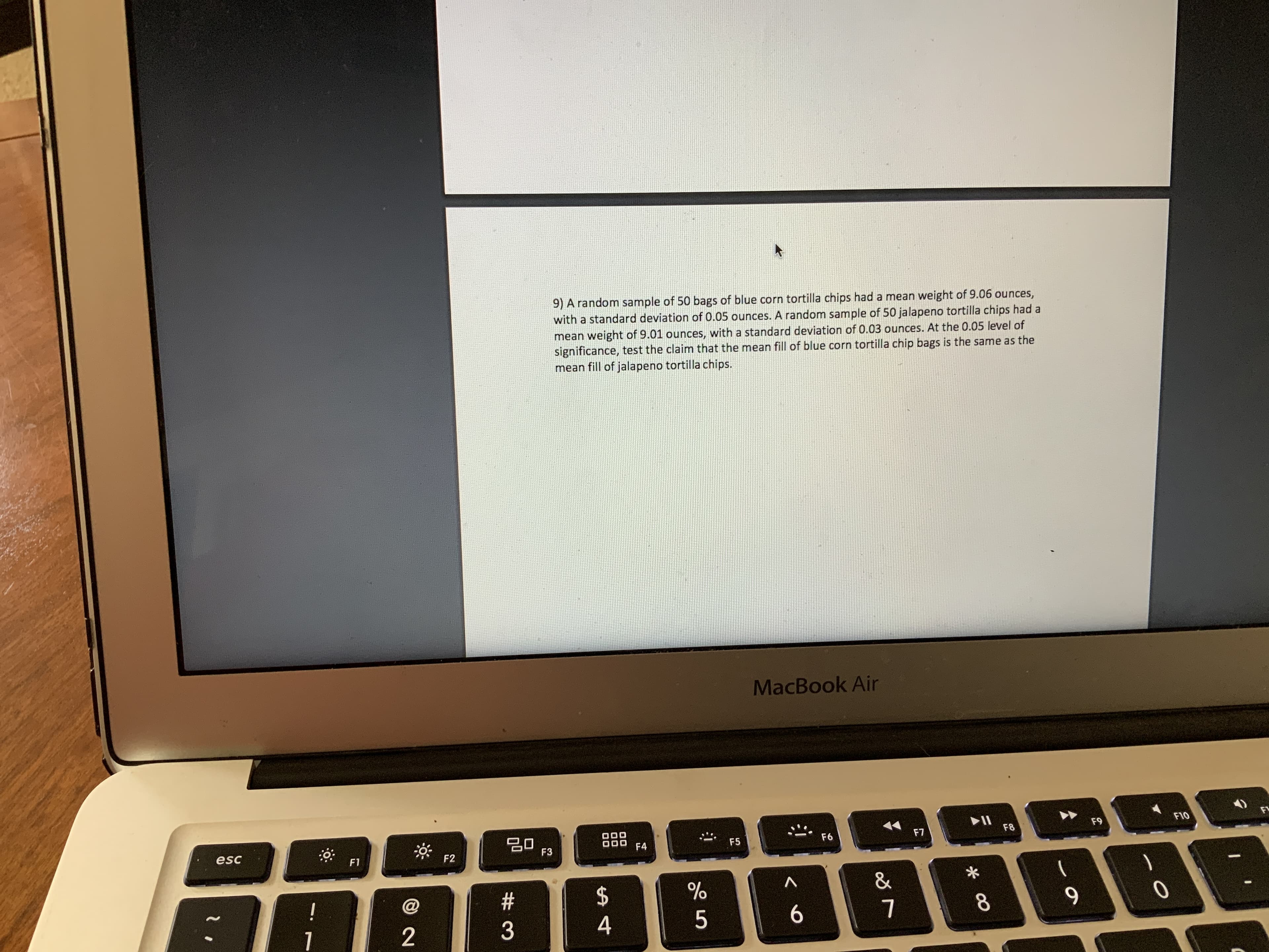 9) A random sample of 50 bags of blue corn tortilla chips had a mean weight of 9.06 ounces,
with a standard deviation of 0.05 ounces. A random sample of 50 jalapeno tortilla chips had a
mean weight of 9.01 ounces, with a standard deviation of 0.03 ounces. At the 0.05 level of
significance, test the claim that the mean fill of blue corn tortilla chip bags is the same as the
mean fill of jalapeno tortilla chips.
MacBook Air
20
F3
F10
F9
F8
F7
esc
F6
F5
F4
F2
F1
&
!
8.
7
4
2
1
