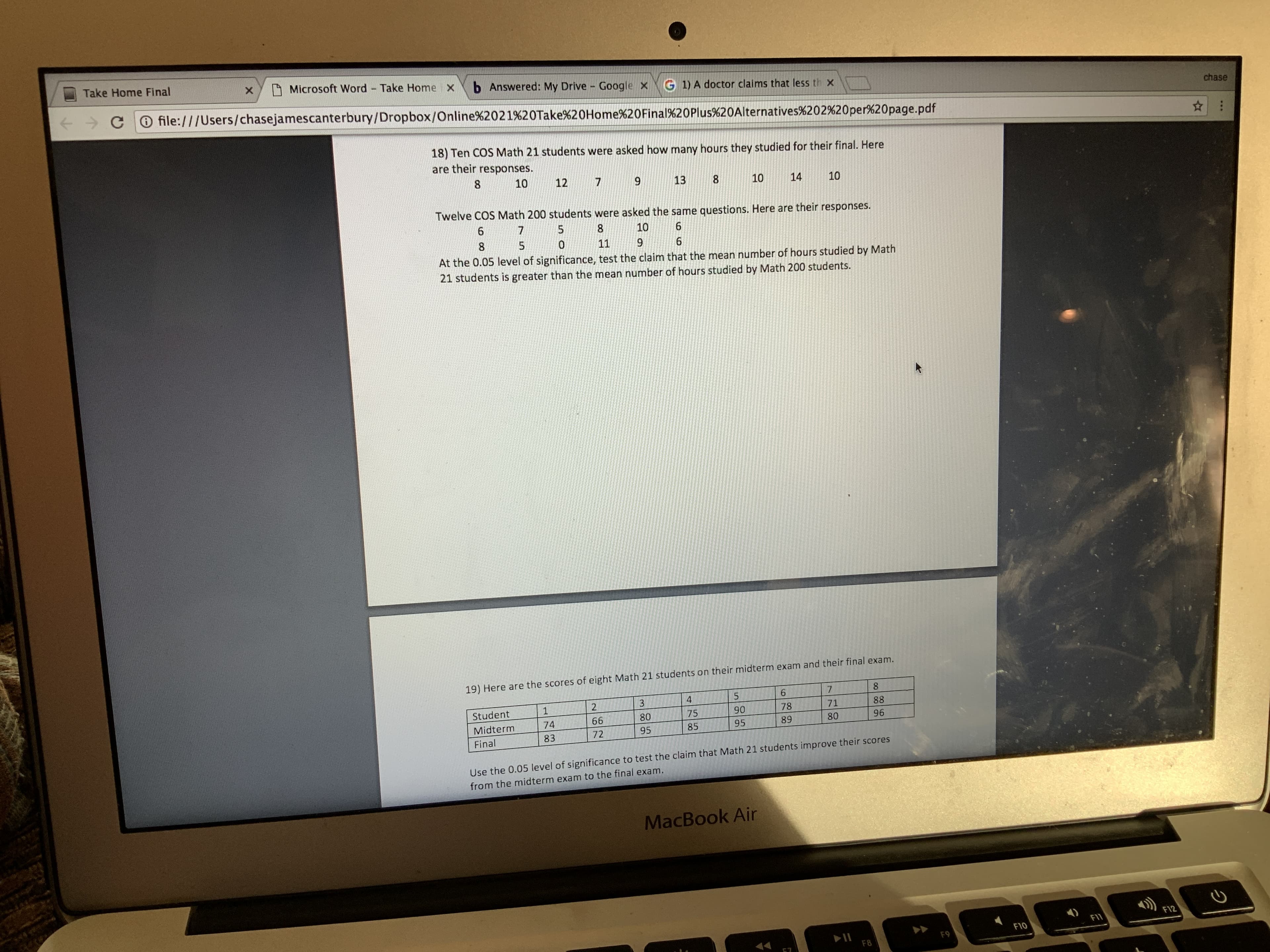 Take Home Final
Microsoft Word Take Home x
b Answered: My Drive Google X
G 1) A doctor claims that less th x
file:///Users/chasejamescanterbury/Dropbox/Online%2021%20Take%20Home%20Final%20Plus%20Alternatives%202%20per%20page.pdf
chase
18) Ten COS Math 21 students were asked how many hours they studied for their final. Here
are their responses.
10
12
13
10
14
10
Twelve COS Math 200 students were asked the same questions. Here are their responses.
10
11
9.
At the 0.05 level of significance, test the claim that the mean number of hours studied by Math
21 students is greater than the mean number of hours studied by Math 200 students.
19) Here are the scores of eight Math 21 students on their midterm exam and their final exam.
3
Student
88
71
78
90
75
80
66
74
Midterm
80
89
95
85
95
72
96
83
Final
Use the 0.05 level of significance to test the claim that Math 21 students improve their scores
from the midterm exam to the final exam.
MacBook Air
F12
F11
>>
F10
F9
F8
8.
